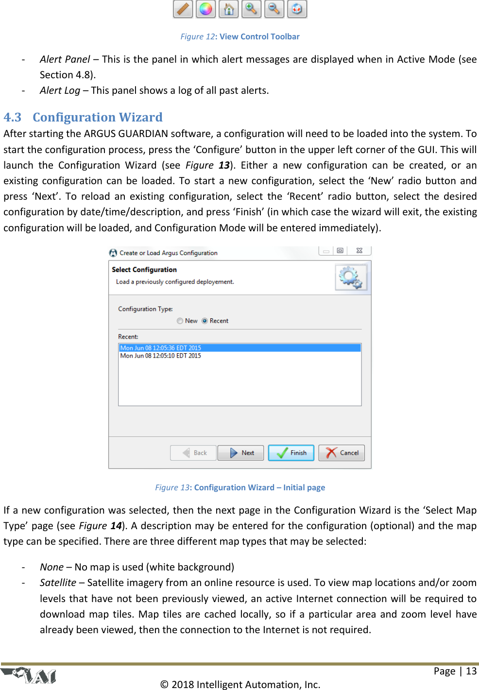 Page | 13  © 2018 Intelligent Automation, Inc.  Figure 12: View Control Toolbar - Alert Panel – This is the panel in which alert messages are displayed when in Active Mode (see Section 4.8). - Alert Log – This panel shows a log of all past alerts. 4.3 Configuration Wizard After starting the ARGUS GUARDIAN software, a configuration will need to be loaded into the system. To start the configuration process, press the ‘Configure’ button in the upper left corner of the GUI. This will launch  the  Configuration  Wizard  (see  Figure  13).  Either  a  new  configuration  can  be  created,  or  an existing configuration can be loaded. To start a new configuration, select the ‘New’ radio button and press  ‘Next’.  To  reload  an  existing  configuration, select  the  ‘Recent’  radio  button,  select  the  desired configuration by date/time/description, and press ‘Finish’ (in which case the wizard will exit, the existing configuration will be loaded, and Configuration Mode will be entered immediately).  Figure 13: Configuration Wizard – Initial page If a new configuration was selected, then the next page in the Configuration Wizard is the ‘Select Map Type’ page (see Figure 14). A description may be entered for the configuration (optional) and the map type can be specified. There are three different map types that may be selected: - None – No map is used (white background) - Satellite – Satellite imagery from an online resource is used. To view map locations and/or zoom levels that have not been previously viewed, an active Internet connection will be required to download map tiles. Map tiles are cached locally, so if a particular area and zoom level  have already been viewed, then the connection to the Internet is not required. 