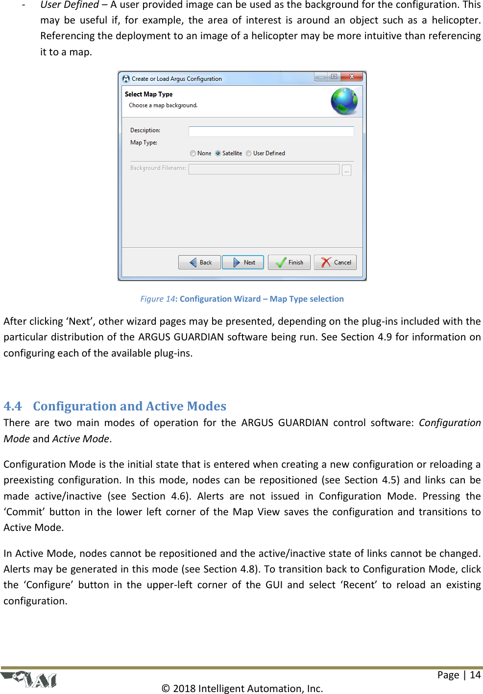 Page | 14  © 2018 Intelligent Automation, Inc. - User Defined – A user provided image can be used as the background for the configuration. This may  be  useful if,  for example,  the  area of  interest  is  around  an  object  such  as  a  helicopter. Referencing the deployment to an image of a helicopter may be more intuitive than referencing it to a map.  Figure 14: Configuration Wizard – Map Type selection After clicking ‘Next’, other wizard pages may be presented, depending on the plug-ins included with the particular distribution of the ARGUS GUARDIAN software being run. See Section 4.9 for information on configuring each of the available plug-ins.  4.4 Configuration and Active Modes There  are  two  main  modes  of  operation  for  the  ARGUS  GUARDIAN  control  software:  Configuration Mode and Active Mode. Configuration Mode is the initial state that is entered when creating a new configuration or reloading a preexisting configuration. In this mode, nodes can be repositioned (see Section 4.5) and links can  be made  active/inactive  (see  Section  4.6).  Alerts  are  not  issued  in  Configuration  Mode.  Pressing  the ‘Commit’ button in the  lower left corner of the Map View saves the configuration and transitions to Active Mode. In Active Mode, nodes cannot be repositioned and the active/inactive state of links cannot be changed. Alerts may be generated in this mode (see Section 4.8). To transition back to Configuration Mode, click the  ‘Configure’  button  in  the  upper-left  corner  of  the  GUI  and  select  ‘Recent’  to  reload  an  existing configuration.  