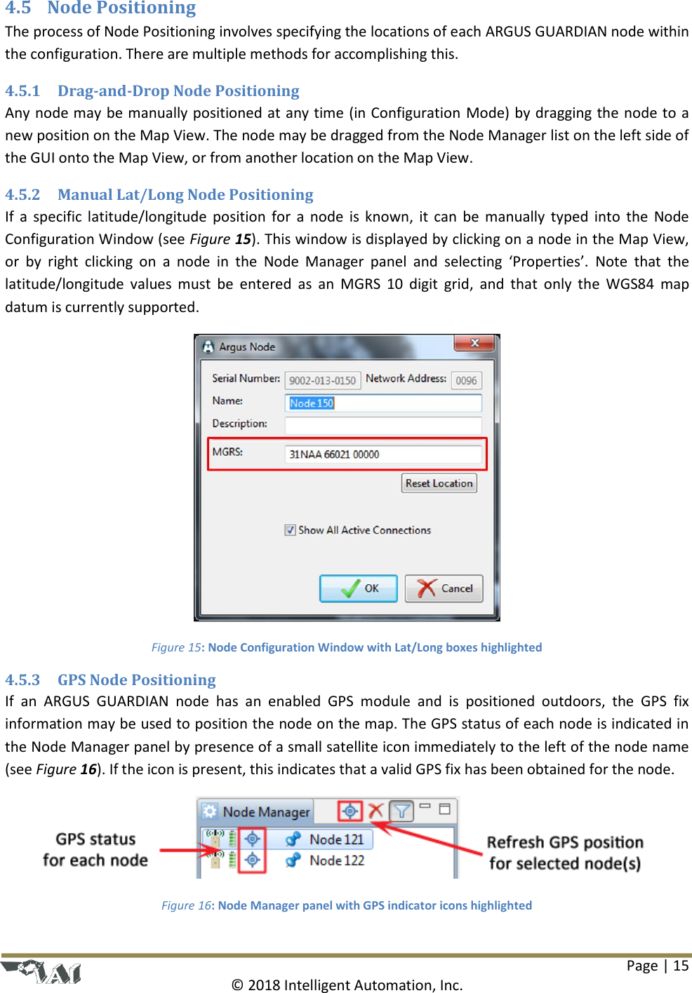 Page | 15  © 2018 Intelligent Automation, Inc. 4.5 Node Positioning The process of Node Positioning involves specifying the locations of each ARGUS GUARDIAN node within the configuration. There are multiple methods for accomplishing this. 4.5.1 Drag-and-Drop Node Positioning Any node may be manually positioned at any time (in Configuration Mode) by dragging the node to a new position on the Map View. The node may be dragged from the Node Manager list on the left side of the GUI onto the Map View, or from another location on the Map View. 4.5.2 Manual Lat/Long Node Positioning If a specific latitude/longitude position for  a node is known,  it can be manually typed into the Node Configuration Window (see Figure 15). This window is displayed by clicking on a node in the Map View, or  by  right  clicking  on  a  node  in  the  Node  Manager  panel  and  selecting  ‘Properties’.  Note  that  the latitude/longitude values  must  be  entered  as  an  MGRS  10  digit  grid,  and that  only  the  WGS84  map datum is currently supported.  Figure 15: Node Configuration Window with Lat/Long boxes highlighted 4.5.3 GPS Node Positioning If  an  ARGUS  GUARDIAN  node  has  an  enabled  GPS  module  and  is  positioned  outdoors,  the  GPS  fix information may be used to position the node on the map. The GPS status of each node is indicated in the Node Manager panel by presence of a small satellite icon immediately to the left of the node name (see Figure 16). If the icon is present, this indicates that a valid GPS fix has been obtained for the node.   Figure 16: Node Manager panel with GPS indicator icons highlighted 