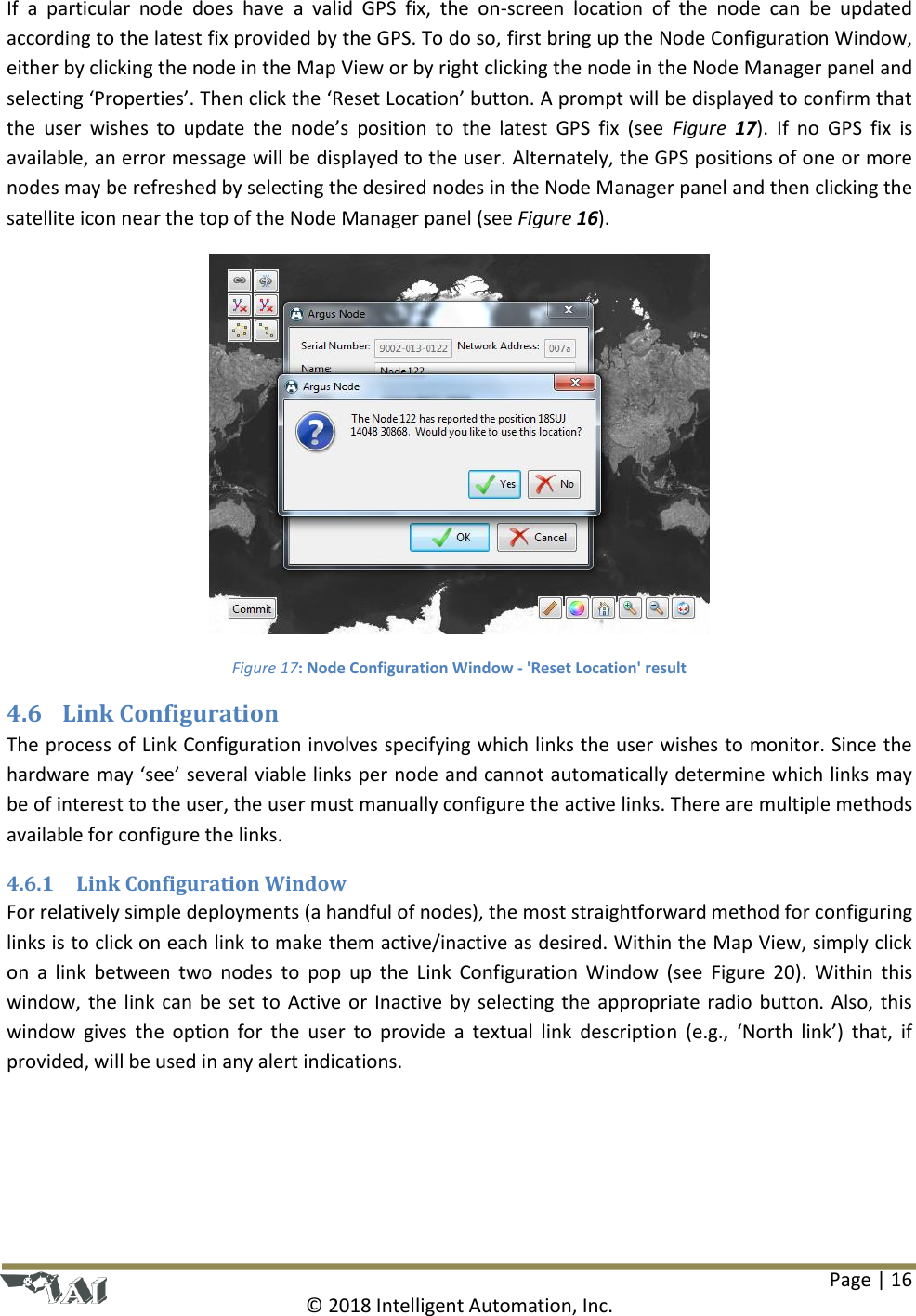 Page | 16  © 2018 Intelligent Automation, Inc. If  a  particular  node  does  have  a  valid  GPS  fix,  the  on-screen  location  of  the  node  can  be  updated according to the latest fix provided by the GPS. To do so, first bring up the Node Configuration Window, either by clicking the node in the Map View or by right clicking the node in the Node Manager panel and selecting ‘Properties’. Then click the ‘Reset Location’ button. A prompt will be displayed to confirm that the  user  wishes  to  update  the  node’s  position  to  the  latest  GPS  fix  (see  Figure  17).  If  no  GPS  fix  is available, an error message will be displayed to the user. Alternately, the GPS positions of one or more nodes may be refreshed by selecting the desired nodes in the Node Manager panel and then clicking the satellite icon near the top of the Node Manager panel (see Figure 16).  Figure 17: Node Configuration Window - &apos;Reset Location&apos; result 4.6 Link Configuration The process of Link Configuration involves specifying which links the user wishes to monitor. Since the hardware may ‘see’ several viable links per node and cannot automatically determine which links may be of interest to the user, the user must manually configure the active links. There are multiple methods available for configure the links. 4.6.1 Link Configuration Window For relatively simple deployments (a handful of nodes), the most straightforward method for configuring links is to click on each link to make them active/inactive as desired. Within the Map View, simply click on  a  link  between two  nodes  to  pop  up  the  Link  Configuration Window  (see  Figure  20).  Within  this window, the link can be set to Active or Inactive by selecting the appropriate radio button. Also, this window  gives  the  option for the  user  to  provide a  textual  link  description  (e.g.,  ‘North  link’)  that,  if provided, will be used in any alert indications. 