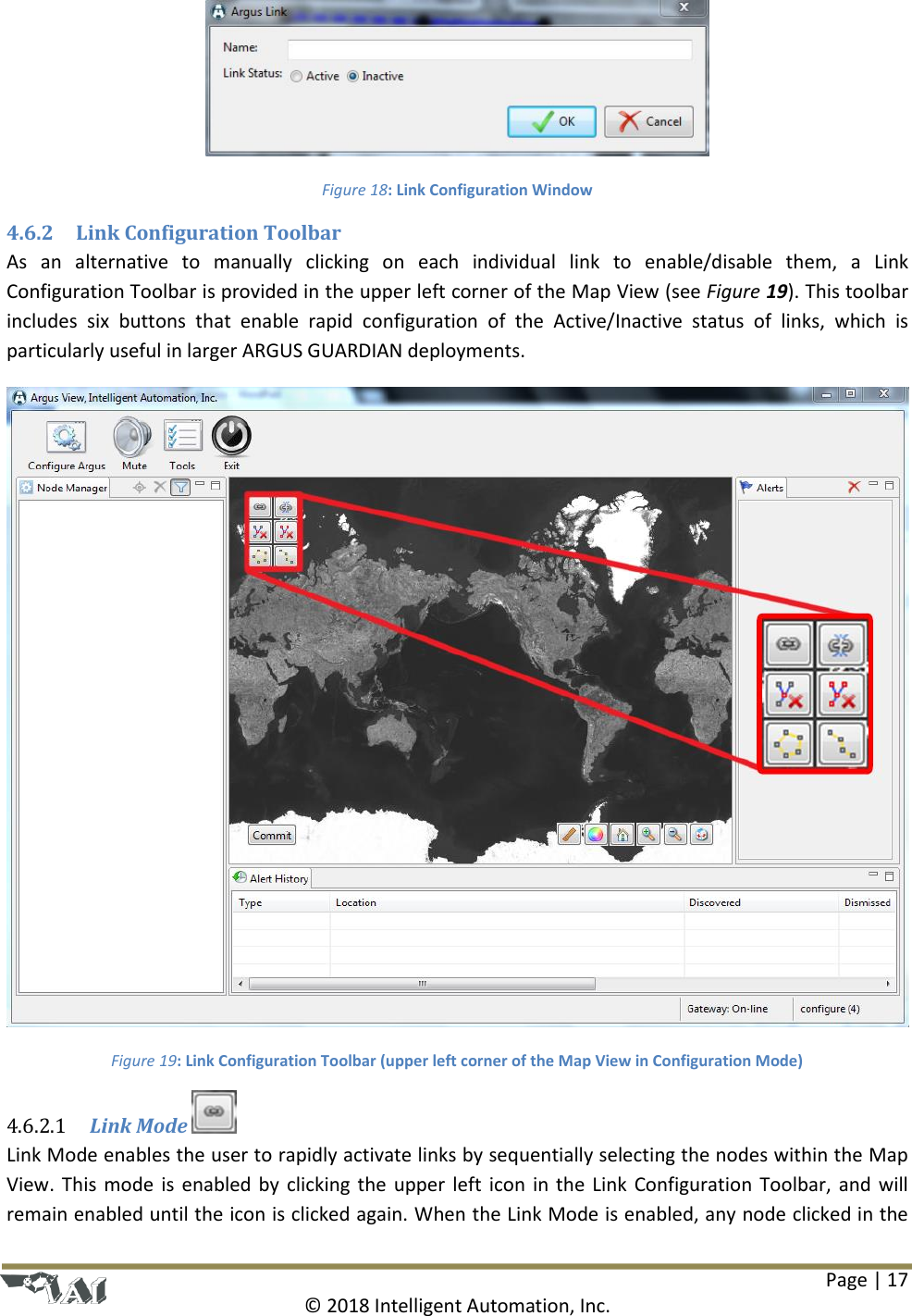 Page | 17  © 2018 Intelligent Automation, Inc.  Figure 18: Link Configuration Window 4.6.2 Link Configuration Toolbar As  an  alternative  to  manually  clicking  on  each  individual  link  to  enable/disable  them,  a  Link Configuration Toolbar is provided in the upper left corner of the Map View (see Figure 19). This toolbar includes  six  buttons  that  enable  rapid  configuration  of  the  Active/Inactive  status  of  links,  which  is particularly useful in larger ARGUS GUARDIAN deployments.  Figure 19: Link Configuration Toolbar (upper left corner of the Map View in Configuration Mode)  Link Mode   4.6.2.1Link Mode enables the user to rapidly activate links by sequentially selecting the nodes within the Map View. This mode is enabled by clicking the upper left icon in the Link Configuration Toolbar, and will remain enabled until the icon is clicked again. When the Link Mode is enabled, any node clicked in the 