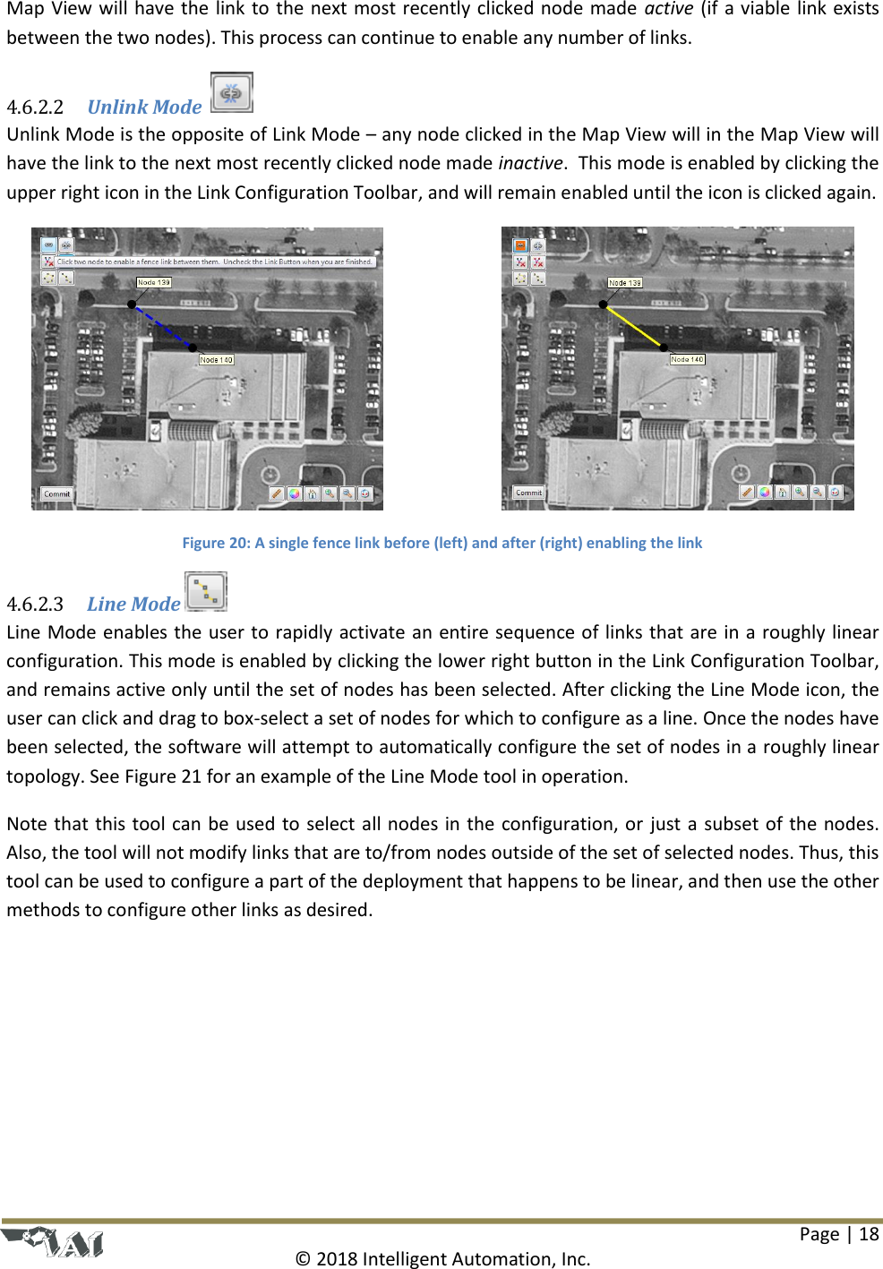 Page | 18  © 2018 Intelligent Automation, Inc. Map View will have the link to the next most recently clicked node made active (if a viable link exists between the two nodes). This process can continue to enable any number of links.  Unlink Mode    4.6.2.2Unlink Mode is the opposite of Link Mode – any node clicked in the Map View will in the Map View will have the link to the next most recently clicked node made inactive.  This mode is enabled by clicking the upper right icon in the Link Configuration Toolbar, and will remain enabled until the icon is clicked again.      Figure 20: A single fence link before (left) and after (right) enabling the link  Line Mode  4.6.2.3Line Mode enables the user to rapidly activate an entire sequence of links that are in a roughly linear configuration. This mode is enabled by clicking the lower right button in the Link Configuration Toolbar, and remains active only until the set of nodes has been selected. After clicking the Line Mode icon, the user can click and drag to box-select a set of nodes for which to configure as a line. Once the nodes have been selected, the software will attempt to automatically configure the set of nodes in a roughly linear topology. See Figure 21 for an example of the Line Mode tool in operation. Note that this tool can be used to select all nodes in the configuration, or just a subset of the nodes. Also, the tool will not modify links that are to/from nodes outside of the set of selected nodes. Thus, this tool can be used to configure a part of the deployment that happens to be linear, and then use the other methods to configure other links as desired. 
