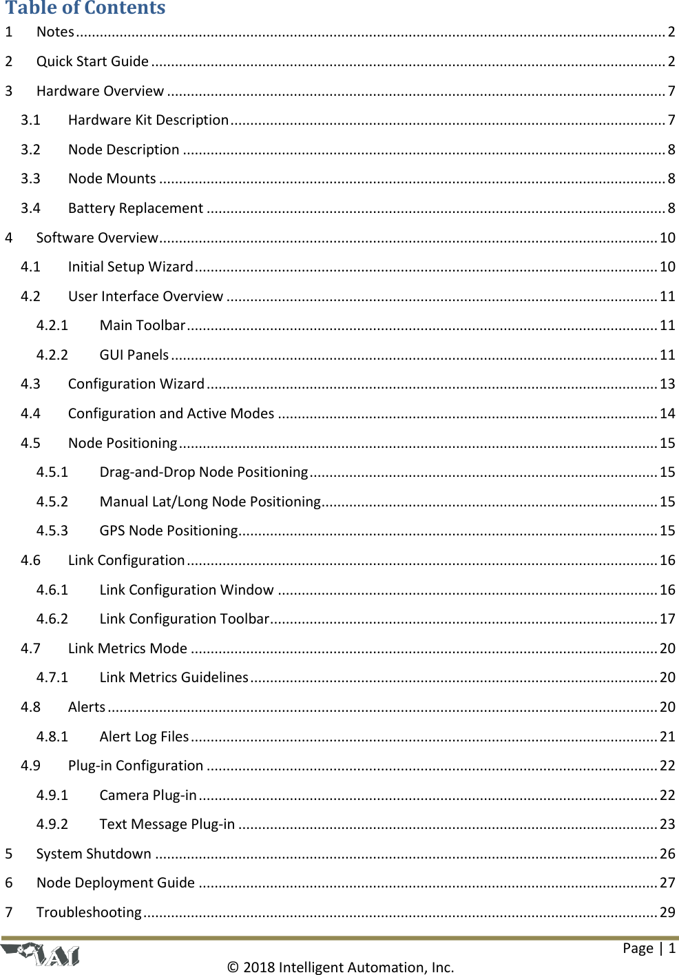 Page | 1  © 2018 Intelligent Automation, Inc. Table of Contents 1  Notes ..................................................................................................................................................... 2 2  Quick Start Guide .................................................................................................................................. 2 3  Hardware Overview .............................................................................................................................. 7 3.1  Hardware Kit Description .............................................................................................................. 7 3.2  Node Description .......................................................................................................................... 8 3.3  Node Mounts ................................................................................................................................ 8 3.4  Battery Replacement .................................................................................................................... 8 4  Software Overview .............................................................................................................................. 10 4.1  Initial Setup Wizard ..................................................................................................................... 10 4.2  User Interface Overview ............................................................................................................. 11 4.2.1  Main Toolbar ....................................................................................................................... 11 4.2.2  GUI Panels ........................................................................................................................... 11 4.3  Configuration Wizard .................................................................................................................. 13 4.4  Configuration and Active Modes ................................................................................................ 14 4.5  Node Positioning ......................................................................................................................... 15 4.5.1  Drag-and-Drop Node Positioning ........................................................................................ 15 4.5.2  Manual Lat/Long Node Positioning ..................................................................................... 15 4.5.3  GPS Node Positioning .......................................................................................................... 15 4.6  Link Configuration ....................................................................................................................... 16 4.6.1  Link Configuration Window ................................................................................................ 16 4.6.2  Link Configuration Toolbar .................................................................................................. 17 4.7  Link Metrics Mode ...................................................................................................................... 20 4.7.1  Link Metrics Guidelines ....................................................................................................... 20 4.8  Alerts ........................................................................................................................................... 20 4.8.1  Alert Log Files ...................................................................................................................... 21 4.9  Plug-in Configuration .................................................................................................................. 22 4.9.1  Camera Plug-in .................................................................................................................... 22 4.9.2  Text Message Plug-in .......................................................................................................... 23 5  System Shutdown ............................................................................................................................... 26 6  Node Deployment Guide .................................................................................................................... 27 7  Troubleshooting .................................................................................................................................. 29 