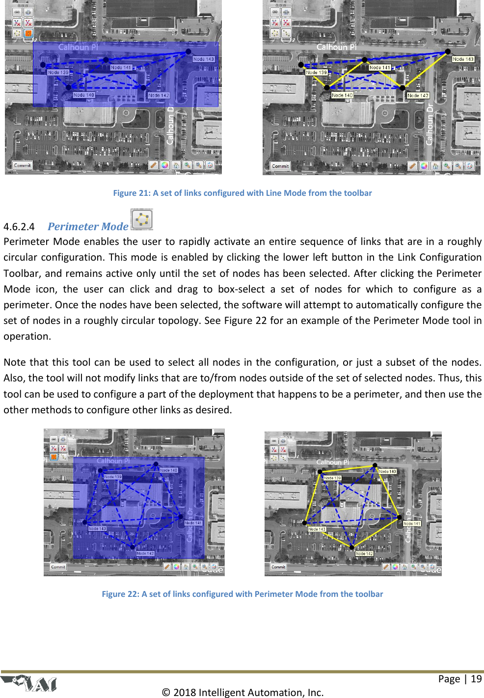 Page | 19  © 2018 Intelligent Automation, Inc.      Figure 21: A set of links configured with Line Mode from the toolbar  Perimeter Mode   4.6.2.4Perimeter Mode enables the user to rapidly activate an entire sequence of links that are in a roughly circular configuration. This mode is enabled by clicking the lower left button in the Link Configuration Toolbar, and remains active only until the set of nodes has been selected. After clicking the Perimeter Mode  icon,  the  user  can  click  and  drag  to  box-select  a  set  of  nodes  for  which  to  configure  as  a perimeter. Once the nodes have been selected, the software will attempt to automatically configure the set of nodes in a roughly circular topology. See Figure 22 for an example of the Perimeter Mode tool in operation. Note that this tool can be used to select all nodes in the configuration, or just a subset of the nodes. Also, the tool will not modify links that are to/from nodes outside of the set of selected nodes. Thus, this tool can be used to configure a part of the deployment that happens to be a perimeter, and then use the other methods to configure other links as desired.     Figure 22: A set of links configured with Perimeter Mode from the toolbar 