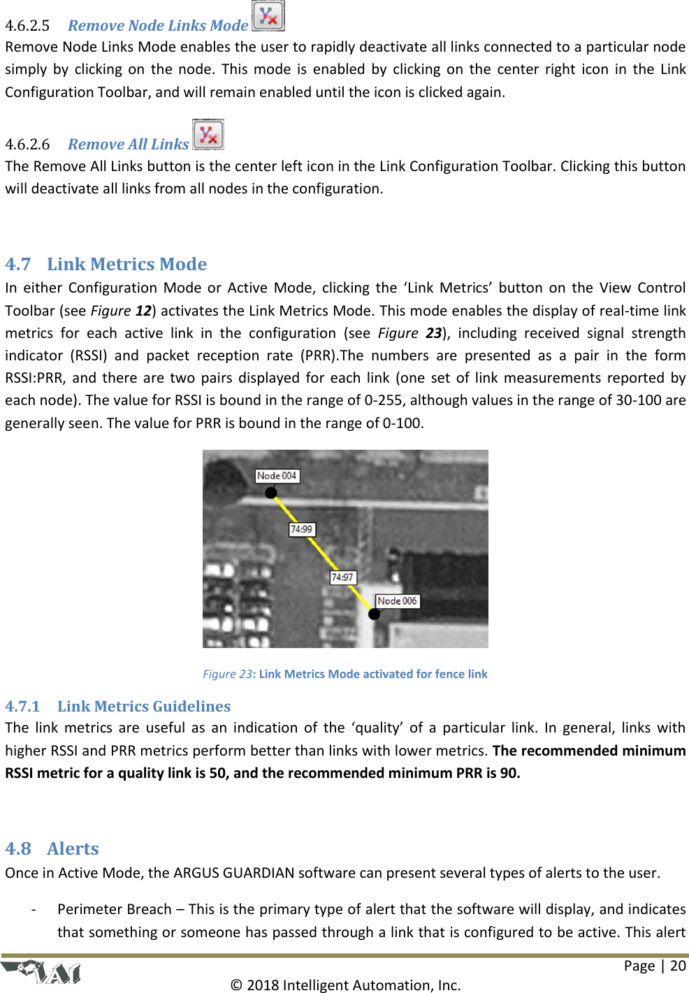 Page | 20  © 2018 Intelligent Automation, Inc.  Remove Node Links Mode   4.6.2.5Remove Node Links Mode enables the user to rapidly deactivate all links connected to a particular node simply by  clicking on  the node.  This mode is  enabled by  clicking on  the  center right icon  in the Link Configuration Toolbar, and will remain enabled until the icon is clicked again.  Remove All Links   4.6.2.6The Remove All Links button is the center left icon in the Link Configuration Toolbar. Clicking this button will deactivate all links from all nodes in the configuration.  4.7 Link Metrics Mode In either  Configuration Mode or Active Mode,  clicking the ‘Link Metrics’ button on  the  View Control Toolbar (see Figure 12) activates the Link Metrics Mode. This mode enables the display of real-time link metrics  for  each  active  link  in  the  configuration  (see  Figure  23),  including  received  signal  strength indicator  (RSSI)  and  packet  reception  rate  (PRR).The  numbers  are  presented  as  a  pair  in  the  form RSSI:PRR, and there are two pairs displayed for each link (one set of link measurements reported by each node). The value for RSSI is bound in the range of 0-255, although values in the range of 30-100 are generally seen. The value for PRR is bound in the range of 0-100.   Figure 23: Link Metrics Mode activated for fence link 4.7.1 Link Metrics Guidelines The link metrics are  useful  as  an indication of  the  ‘quality’ of a particular link.  In general, links  with higher RSSI and PRR metrics perform better than links with lower metrics. The recommended minimum RSSI metric for a quality link is 50, and the recommended minimum PRR is 90.  4.8 Alerts Once in Active Mode, the ARGUS GUARDIAN software can present several types of alerts to the user.  - Perimeter Breach – This is the primary type of alert that the software will display, and indicates that something or someone has passed through a link that is configured to be active. This alert 