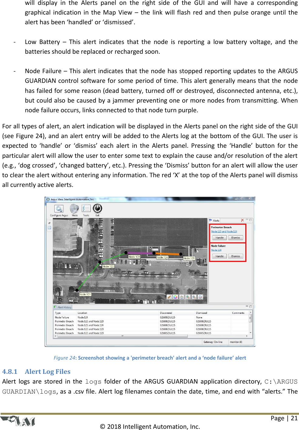 Page | 21  © 2018 Intelligent Automation, Inc. will  display  in  the  Alerts  panel  on  the  right  side  of  the  GUI  and  will  have  a  corresponding graphical indication in the Map View – the link will flash red and then pulse orange until the alert has been ‘handled’ or ‘dismissed’.   - Low  Battery  –  This  alert  indicates  that  the  node  is  reporting  a  low  battery  voltage,  and  the batteries should be replaced or recharged soon.  - Node Failure – This alert indicates that the node has stopped reporting updates to the ARGUS GUARDIAN control software for some period of time. This alert generally means that the node has failed for some reason (dead battery, turned off or destroyed, disconnected antenna, etc.), but could also be caused by a jammer preventing one or more nodes from transmitting. When node failure occurs, links connected to that node turn purple.  For all types of alert, an alert indication will be displayed in the Alerts panel on the right side of the GUI (see Figure 24), and an alert entry will be added to the Alerts log at the bottom of the GUI. The user is expected to  ‘handle’ or  ‘dismiss’ each  alert  in  the  Alerts  panel.  Pressing  the  ‘Handle’ button  for  the particular alert will allow the user to enter some text to explain the cause and/or resolution of the alert (e.g., ‘dog crossed’, ‘changed battery’, etc.). Pressing the ‘Dismiss’ button for an alert will allow the user to clear the alert without entering any information. The red ‘X’ at the top of the Alerts panel will dismiss all currently active alerts.  Figure 24: Screenshot showing a &apos;perimeter breach&apos; alert and a ‘node failure’ alert 4.8.1 Alert Log Files Alert logs are stored in  the  logs  folder  of  the  ARGUS  GUARDIAN  application directory,  C:\ARGUS GUARDIAN\logs, as a .csv file. Alert log filenames contain the date, time, and end with “alerts.” The 
