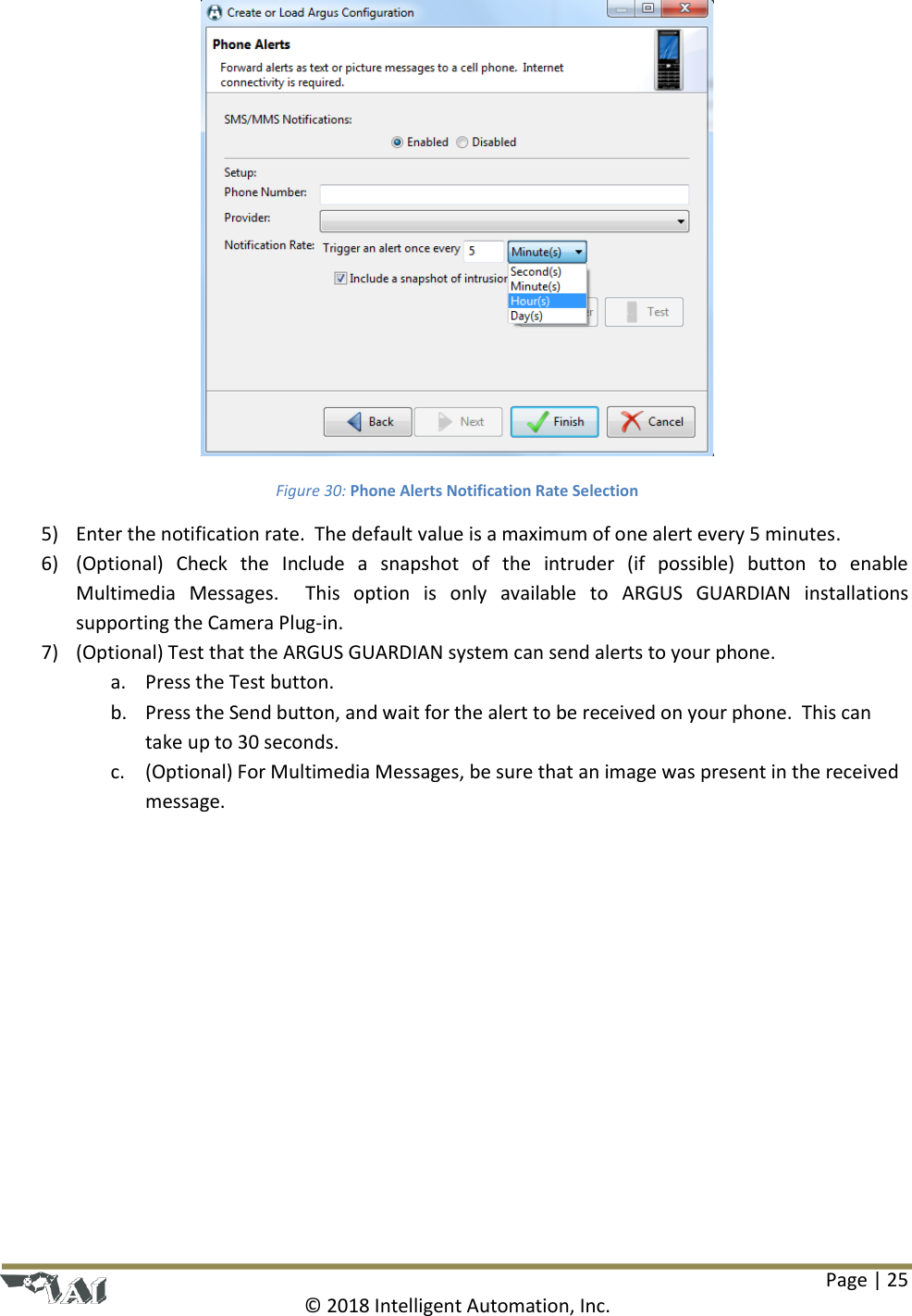 Page | 25  © 2018 Intelligent Automation, Inc.  Figure 30: Phone Alerts Notification Rate Selection 5) Enter the notification rate.  The default value is a maximum of one alert every 5 minutes. 6) (Optional)  Check  the  Include  a  snapshot  of  the  intruder  (if  possible)  button  to  enable Multimedia  Messages.    This  option  is  only  available  to  ARGUS  GUARDIAN  installations supporting the Camera Plug-in.  7) (Optional) Test that the ARGUS GUARDIAN system can send alerts to your phone. a. Press the Test button. b. Press the Send button, and wait for the alert to be received on your phone.  This can take up to 30 seconds. c. (Optional) For Multimedia Messages, be sure that an image was present in the received message. 