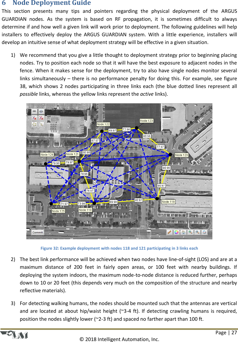 Page | 27  © 2018 Intelligent Automation, Inc. 6 Node Deployment Guide This  section  presents  many  tips  and  pointers  regarding  the  physical  deployment  of  the  ARGUS GUARDIAN  nodes.  As  the  system  is  based  on  RF  propagation,  it  is  sometimes  difficult  to  always determine if and how well a given link will work prior to deployment. The following guidelines will help installers  to  effectively  deploy  the  ARGUS  GUARDIAN  system.  With  a  little  experience,  installers  will develop an intuitive sense of what deployment strategy will be effective in a given situation. 1) We recommend that you give a little thought to deployment strategy prior to beginning placing nodes. Try to position each node so that it will have the best exposure to adjacent nodes in the fence. When it makes sense for the deployment, try to also have single nodes monitor several links simultaneously – there is no performance penalty for doing this. For example, see figure 38, which shows 2 nodes participating in three links each (the blue dotted lines represent all possible links, whereas the yellow links represent the active links).  Figure 32: Example deployment with nodes 118 and 121 participating in 3 links each 2) The best link performance will be achieved when two nodes have line-of-sight (LOS) and are at a maximum  distance  of  200  feet  in  fairly  open  areas,  or  100  feet  with  nearby  buildings.  If deploying the system indoors, the maximum node-to-node distance is reduced further, perhaps down to 10 or 20 feet (this depends very much on the composition of the structure and nearby reflective materials). 3) For detecting walking humans, the nodes should be mounted such that the antennas are vertical and are located at about hip/waist height (~3-4 ft). If detecting crawling humans is required, position the nodes slightly lower (~2-3 ft) and spaced no farther apart than 100 ft. 