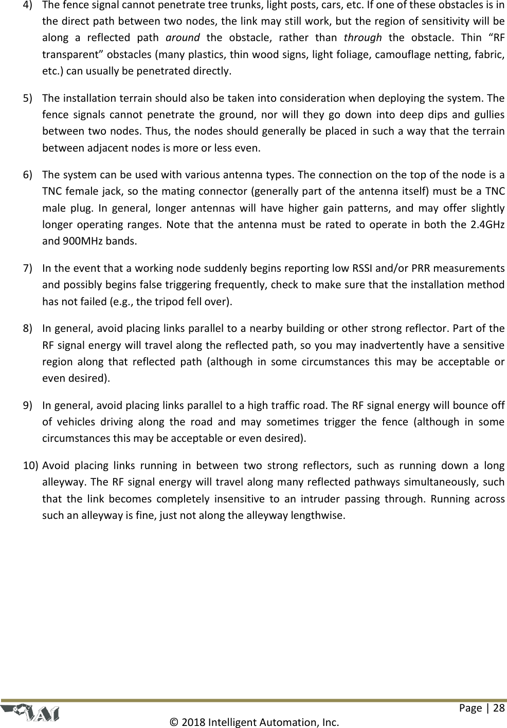 Page | 28  © 2018 Intelligent Automation, Inc. 4) The fence signal cannot penetrate tree trunks, light posts, cars, etc. If one of these obstacles is in the direct path between two nodes, the link may still work, but the region of sensitivity will be along  a  reflected  path  around  the  obstacle,  rather  than  through the  obstacle.  Thin  “RF transparent” obstacles (many plastics, thin wood signs, light foliage, camouflage netting, fabric, etc.) can usually be penetrated directly. 5) The installation terrain should also be taken into consideration when deploying the system. The fence signals cannot  penetrate the  ground, nor will  they  go  down into deep dips and  gullies between two nodes. Thus, the nodes should generally be placed in such a way that the terrain between adjacent nodes is more or less even. 6) The system can be used with various antenna types. The connection on the top of the node is a TNC female jack, so the mating connector (generally part of the antenna itself) must be a TNC male  plug.  In  general,  longer  antennas will  have  higher  gain  patterns,  and  may  offer  slightly longer operating ranges. Note that the antenna must be rated to operate in both the 2.4GHz and 900MHz bands. 7) In the event that a working node suddenly begins reporting low RSSI and/or PRR measurements and possibly begins false triggering frequently, check to make sure that the installation method has not failed (e.g., the tripod fell over). 8) In general, avoid placing links parallel to a nearby building or other strong reflector. Part of the RF signal energy will travel along the reflected path, so you may inadvertently have a sensitive region  along  that  reflected path  (although  in  some  circumstances  this may  be  acceptable or even desired). 9) In general, avoid placing links parallel to a high traffic road. The RF signal energy will bounce off of  vehicles  driving  along  the  road  and  may  sometimes  trigger  the  fence  (although  in  some circumstances this may be acceptable or even desired). 10) Avoid  placing  links  running  in  between  two  strong  reflectors,  such  as  running  down  a  long alleyway. The RF signal energy will travel along many reflected pathways simultaneously, such that  the  link  becomes  completely  insensitive  to  an  intruder  passing  through. Running across such an alleyway is fine, just not along the alleyway lengthwise.    