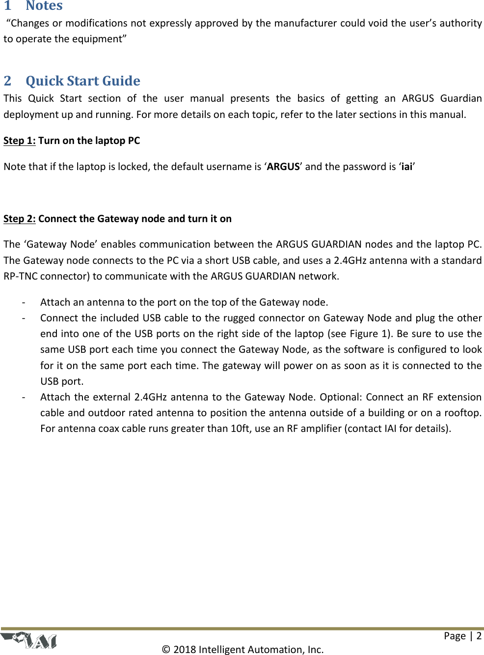Page | 2  © 2018 Intelligent Automation, Inc.  1 Notes  “Changes or modifications not expressly approved by the manufacturer could void the user’s authority to operate the equipment” 2 Quick Start Guide This  Quick  Start  section  of  the  user  manual  presents  the  basics  of  getting  an  ARGUS  Guardian deployment up and running. For more details on each topic, refer to the later sections in this manual. Step 1: Turn on the laptop PC Note that if the laptop is locked, the default username is ‘ARGUS’ and the password is ‘iai’  Step 2: Connect the Gateway node and turn it on The ‘Gateway Node’ enables communication between the ARGUS GUARDIAN nodes and the laptop PC. The Gateway node connects to the PC via a short USB cable, and uses a 2.4GHz antenna with a standard RP-TNC connector) to communicate with the ARGUS GUARDIAN network.  - Attach an antenna to the port on the top of the Gateway node. - Connect the included USB cable to the rugged connector on Gateway Node and plug the other end into one of the USB ports on the right side of the laptop (see Figure 1). Be sure to use the same USB port each time you connect the Gateway Node, as the software is configured to look for it on the same port each time. The gateway will power on as soon as it is connected to the USB port. - Attach the external 2.4GHz antenna to the Gateway Node. Optional: Connect an RF extension cable and outdoor rated antenna to position the antenna outside of a building or on a rooftop. For antenna coax cable runs greater than 10ft, use an RF amplifier (contact IAI for details). 
