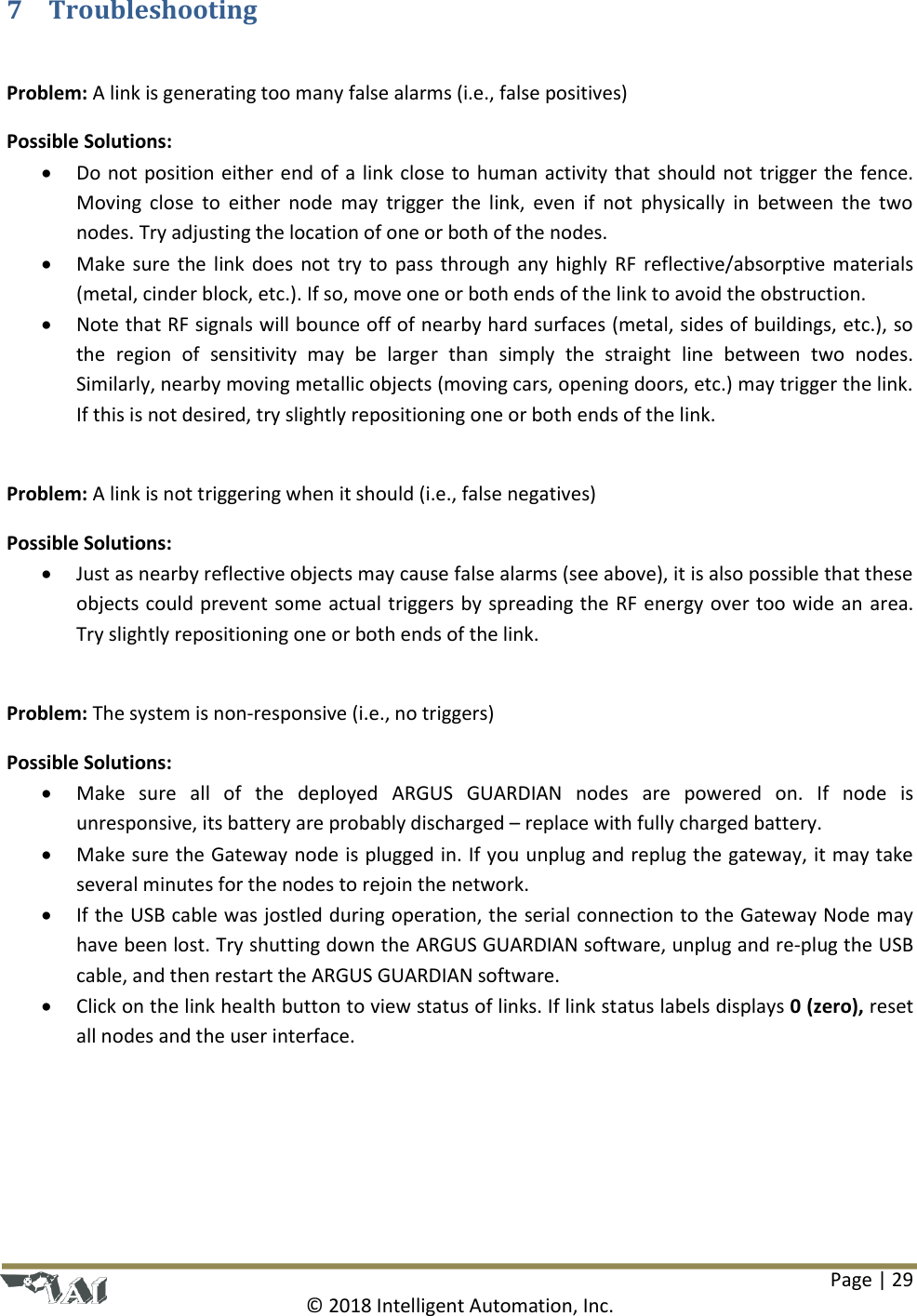 Page | 29  © 2018 Intelligent Automation, Inc. 7 Troubleshooting  Problem: A link is generating too many false alarms (i.e., false positives) Possible Solutions:   Do not position either end of a link close to human activity that should not trigger the fence. Moving close  to  either node may  trigger  the  link,  even  if  not  physically  in  between  the  two nodes. Try adjusting the location of one or both of the nodes.  Make sure the link does not try to pass through any highly RF reflective/absorptive materials (metal, cinder block, etc.). If so, move one or both ends of the link to avoid the obstruction.  Note that RF signals will bounce off of nearby hard surfaces (metal, sides of buildings, etc.), so the  region  of  sensitivity  may  be  larger  than  simply  the  straight  line  between  two  nodes. Similarly, nearby moving metallic objects (moving cars, opening doors, etc.) may trigger the link. If this is not desired, try slightly repositioning one or both ends of the link.  Problem: A link is not triggering when it should (i.e., false negatives) Possible Solutions:  Just as nearby reflective objects may cause false alarms (see above), it is also possible that these objects could prevent some actual triggers by spreading the RF energy over too wide an area. Try slightly repositioning one or both ends of the link.  Problem: The system is non-responsive (i.e., no triggers) Possible Solutions:  Make  sure  all  of  the  deployed  ARGUS  GUARDIAN  nodes  are  powered  on.  If  node  is unresponsive, its battery are probably discharged – replace with fully charged battery.  Make sure the Gateway node is plugged in. If you unplug and replug the gateway, it may take several minutes for the nodes to rejoin the network.  If the USB cable was jostled during operation, the serial connection to the Gateway Node may have been lost. Try shutting down the ARGUS GUARDIAN software, unplug and re-plug the USB cable, and then restart the ARGUS GUARDIAN software.   Click on the link health button to view status of links. If link status labels displays 0 (zero), reset all nodes and the user interface.     