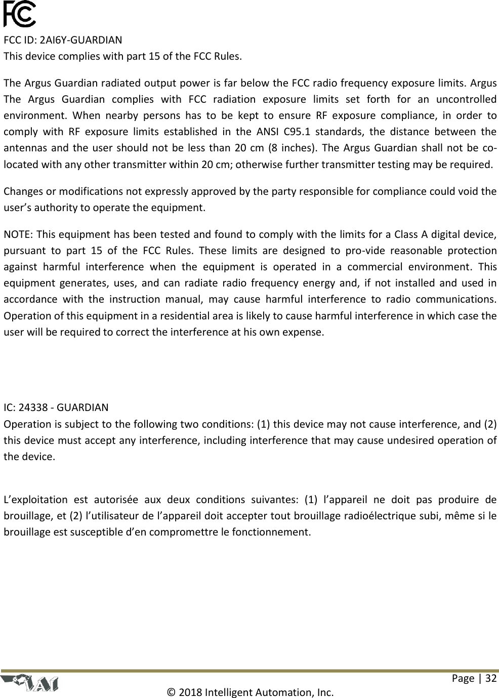 Page | 32  © 2018 Intelligent Automation, Inc.     FCC ID: 2AI6Y-GUARDIAN       This device complies with part 15 of the FCC Rules.  The Argus Guardian radiated output power is far below the FCC radio frequency exposure limits. Argus The  Argus  Guardian  complies  with  FCC  radiation  exposure  limits  set  forth  for  an  uncontrolled environment.  When  nearby  persons  has  to  be  kept  to  ensure  RF  exposure  compliance,  in  order  to comply  with  RF  exposure  limits  established  in  the  ANSI  C95.1  standards,  the  distance  between  the antennas and the user should not be less than 20 cm (8 inches). The Argus Guardian shall not be co-located with any other transmitter within 20 cm; otherwise further transmitter testing may be required.   Changes or modifications not expressly approved by the party responsible for compliance could void the user’s authority to operate the equipment. NOTE: This equipment has been tested and found to comply with the limits for a Class A digital device, pursuant  to  part  15  of  the  FCC  Rules.  These  limits  are  designed  to  pro-vide  reasonable  protection against  harmful  interference  when  the  equipment  is  operated  in  a  commercial  environment.  This equipment generates, uses, and  can  radiate radio  frequency energy and,  if  not installed  and used in accordance  with  the  instruction  manual,  may  cause  harmful  interference  to  radio  communications. Operation of this equipment in a residential area is likely to cause harmful interference in which case the user will be required to correct the interference at his own expense.     IC: 24338 - GUARDIAN Operation is subject to the following two conditions: (1) this device may not cause interference, and (2) this device must accept any interference, including interference that may cause undesired operation of the device.   L’exploitation  est  autorisée  aux  deux  conditions  suivantes:  (1)  l’appareil  ne  doit  pas  produire  de brouillage, et (2) l’utilisateur de l’appareil doit accepter tout brouillage radioélectrique subi, même si le brouillage est susceptible d’en compromettre le fonctionnement.        