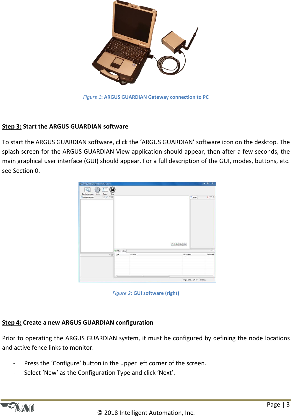 Page | 3  © 2018 Intelligent Automation, Inc.  Figure 1: ARGUS GUARDIAN Gateway connection to PC  Step 3: Start the ARGUS GUARDIAN software To start the ARGUS GUARDIAN software, click the ‘ARGUS GUARDIAN’ software icon on the desktop. The splash screen for the ARGUS GUARDIAN View application should appear, then after a few seconds, the main graphical user interface (GUI) should appear. For a full description of the GUI, modes, buttons, etc. see Section 0.  Figure 2: GUI software (right)  Step 4: Create a new ARGUS GUARDIAN configuration Prior to operating the ARGUS GUARDIAN system, it must be configured by defining the node locations and active fence links to monitor.  - Press the ‘Configure’ button in the upper left corner of the screen. - Select ‘New’ as the Configuration Type and click ‘Next’. 