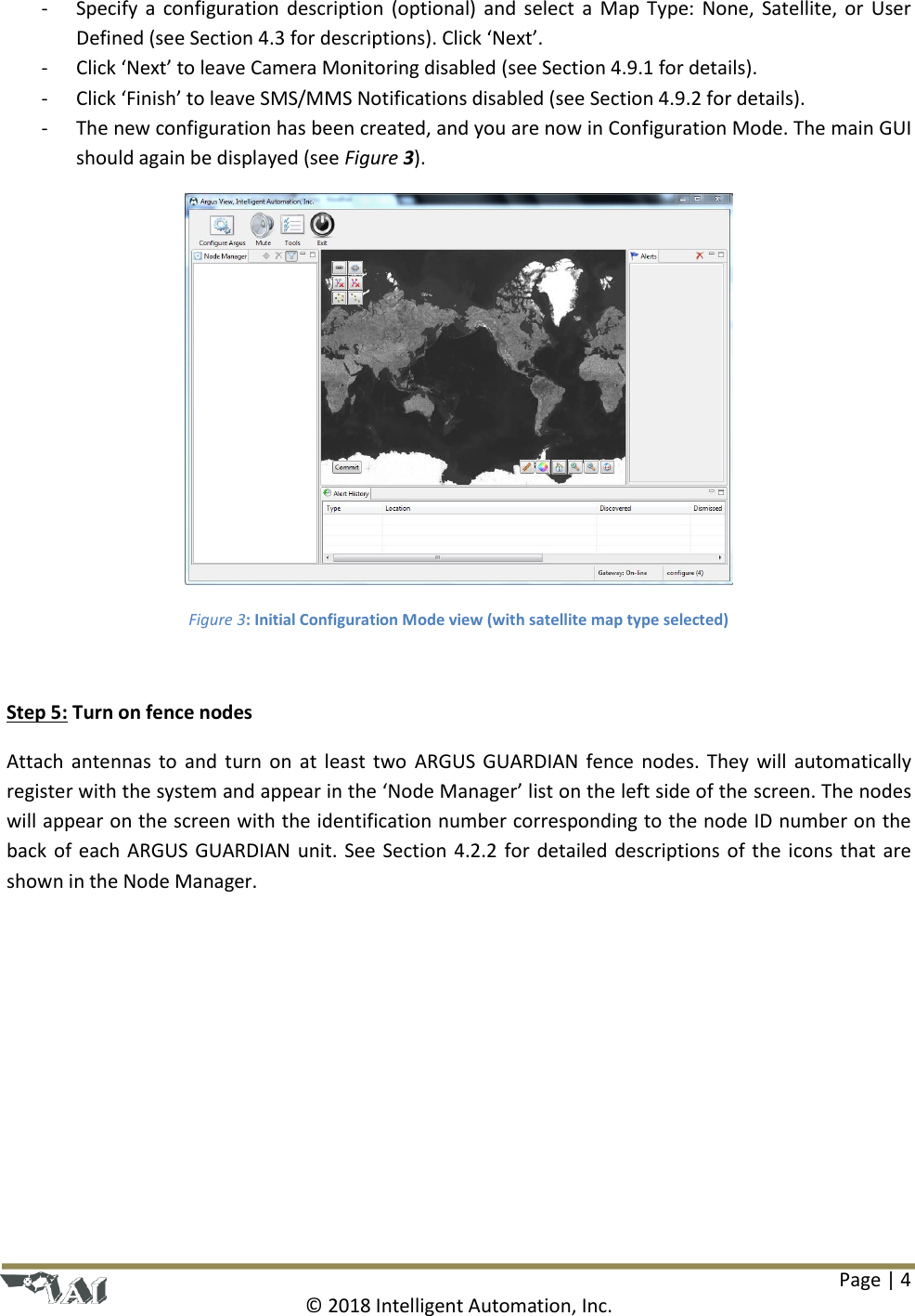Page | 4  © 2018 Intelligent Automation, Inc. - Specify a configuration description (optional) and select a Map Type: None, Satellite, or User Defined (see Section 4.3 for descriptions). Click ‘Next’. - Click ‘Next’ to leave Camera Monitoring disabled (see Section 4.9.1 for details). - Click ‘Finish’ to leave SMS/MMS Notifications disabled (see Section 4.9.2 for details). - The new configuration has been created, and you are now in Configuration Mode. The main GUI should again be displayed (see Figure 3).  Figure 3: Initial Configuration Mode view (with satellite map type selected)  Step 5: Turn on fence nodes Attach antennas to and turn on at least two  ARGUS GUARDIAN fence nodes. They will  automatically register with the system and appear in the ‘Node Manager’ list on the left side of the screen. The nodes will appear on the screen with the identification number corresponding to the node ID number on the back of each ARGUS GUARDIAN unit. See Section 4.2.2 for detailed descriptions of the icons that are shown in the Node Manager.  