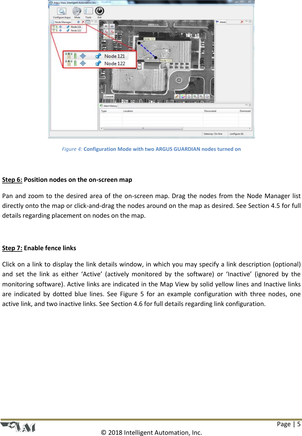 Page | 5  © 2018 Intelligent Automation, Inc.  Figure 4: Configuration Mode with two ARGUS GUARDIAN nodes turned on  Step 6: Position nodes on the on-screen map Pan and zoom to the desired area of the on-screen map. Drag the nodes from the Node Manager list directly onto the map or click-and-drag the nodes around on the map as desired. See Section 4.5 for full details regarding placement on nodes on the map.  Step 7: Enable fence links Click on a link to display the link details window, in which you may specify a link description (optional) and  set  the  link  as  either  ‘Active’  (actively  monitored  by  the  software)  or  ‘Inactive’  (ignored  by  the monitoring software). Active links are indicated in the Map View by solid yellow lines and Inactive links are indicated by  dotted  blue lines.  See  Figure  5  for an example configuration with  three  nodes, one active link, and two inactive links. See Section 4.6 for full details regarding link configuration. 