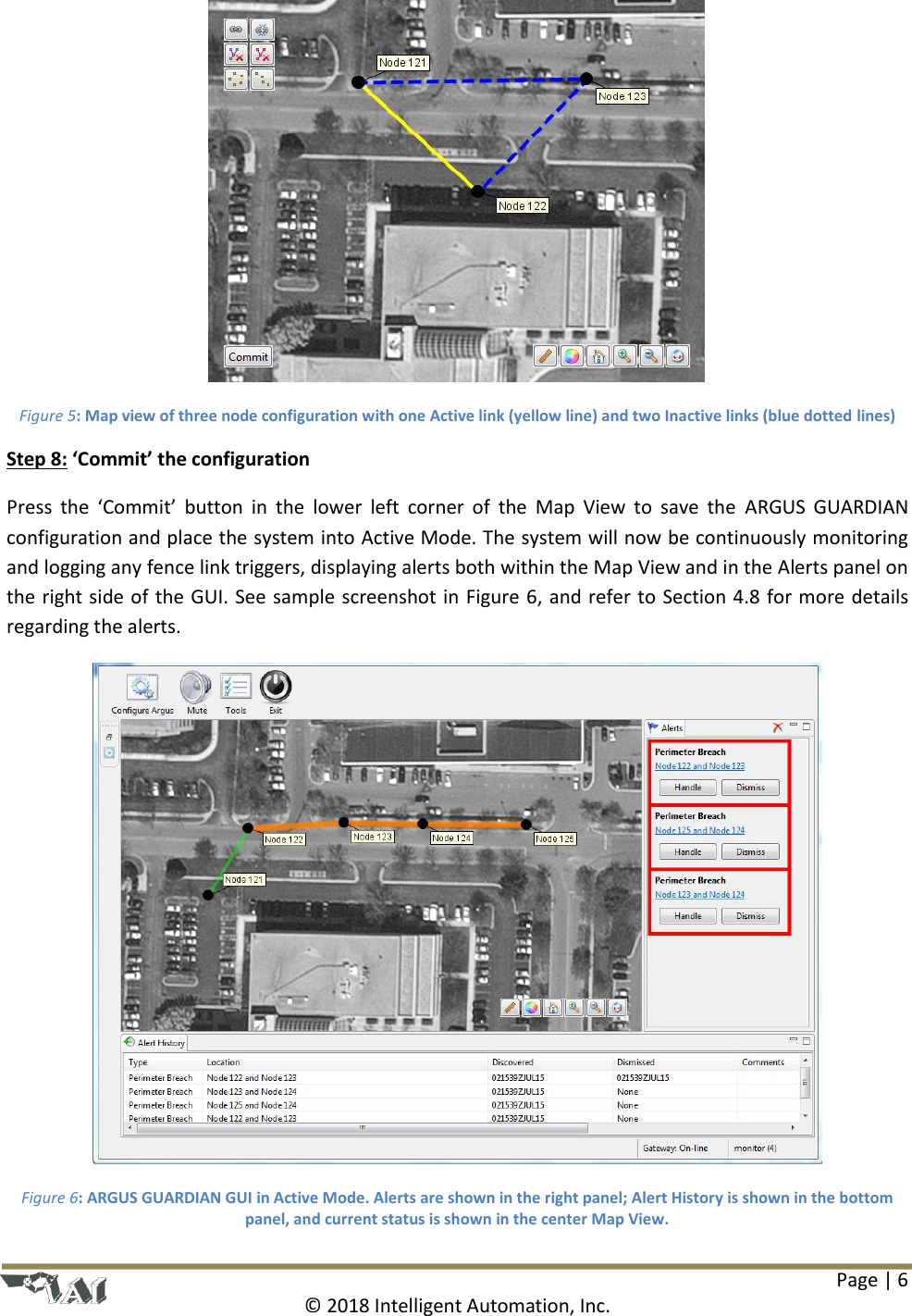 Page | 6  © 2018 Intelligent Automation, Inc.  Figure 5: Map view of three node configuration with one Active link (yellow line) and two Inactive links (blue dotted lines) Step 8: ‘Commit’ the configuration Press  the  ‘Commit’  button  in  the  lower  left  corner  of  the  Map  View  to  save  the  ARGUS  GUARDIAN configuration and place the system into Active Mode. The system will now be continuously monitoring and logging any fence link triggers, displaying alerts both within the Map View and in the Alerts panel on the right side of the GUI. See sample screenshot in Figure 6, and refer to Section 4.8 for more details regarding the alerts.  Figure 6: ARGUS GUARDIAN GUI in Active Mode. Alerts are shown in the right panel; Alert History is shown in the bottom panel, and current status is shown in the center Map View. 