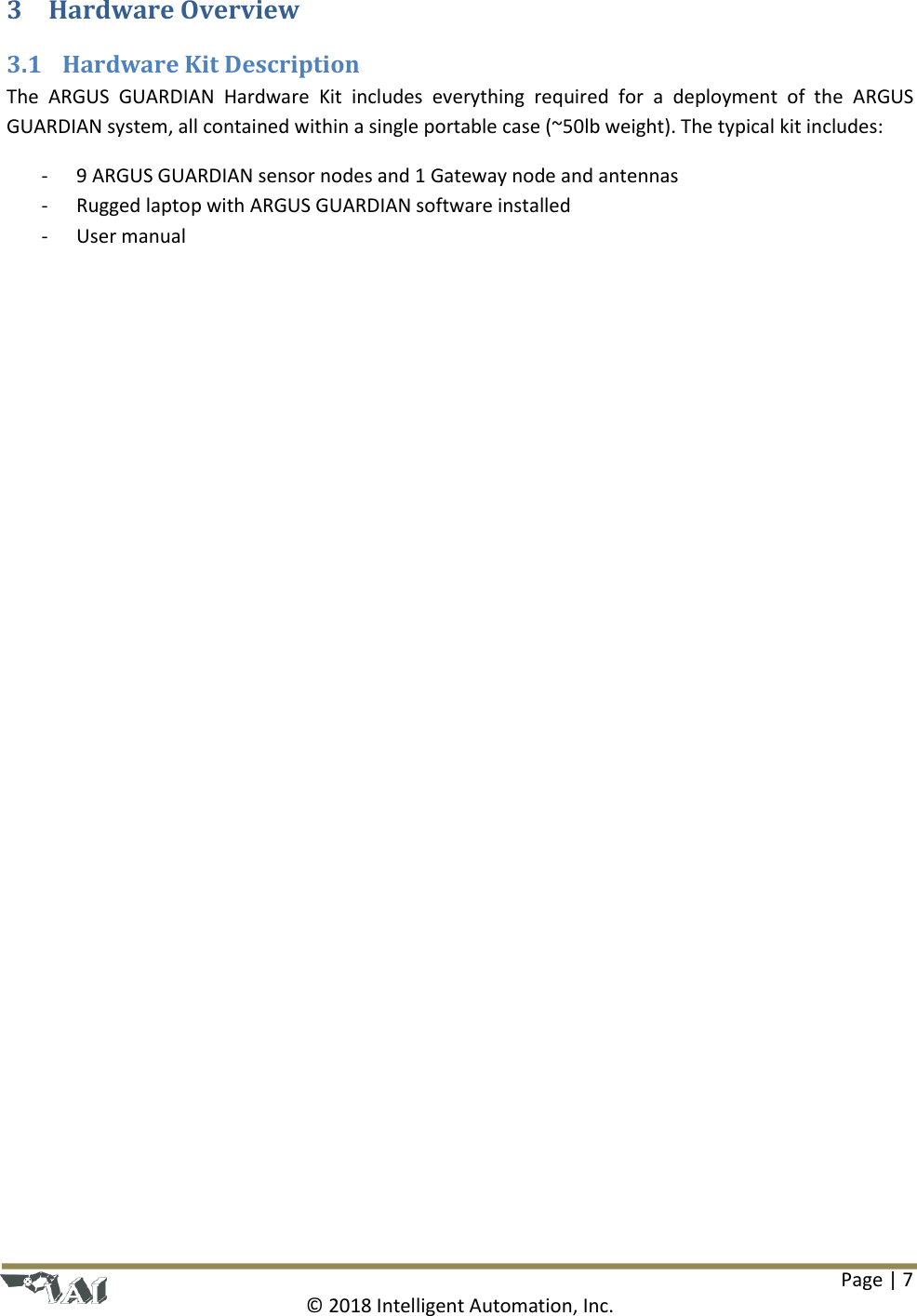 Page | 7  © 2018 Intelligent Automation, Inc. 3 Hardware Overview 3.1 Hardware Kit Description The  ARGUS  GUARDIAN  Hardware  Kit  includes  everything  required  for  a  deployment  of  the  ARGUS GUARDIAN system, all contained within a single portable case (~50lb weight). The typical kit includes: - 9 ARGUS GUARDIAN sensor nodes and 1 Gateway node and antennas - Rugged laptop with ARGUS GUARDIAN software installed - User manual    