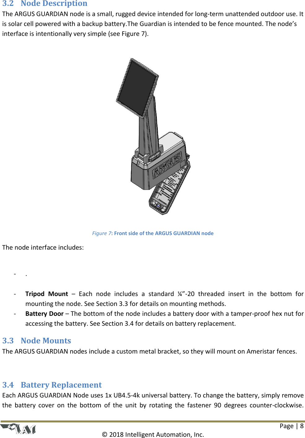 Page | 8  © 2018 Intelligent Automation, Inc. 3.2 Node Description The ARGUS GUARDIAN node is a small, rugged device intended for long-term unattended outdoor use. It is solar cell powered with a backup battery.The Guardian is intended to be fence mounted. The node’s interface is intentionally very simple (see Figure 7).   Figure 7: Front side of the ARGUS GUARDIAN node The node interface includes:  - .  - Tripod  Mount – Each  node  includes  a  standard  ¼”-20  threaded  insert  in  the  bottom  for mounting the node. See Section 3.3 for details on mounting methods. - Battery Door – The bottom of the node includes a battery door with a tamper-proof hex nut for accessing the battery. See Section 3.4 for details on battery replacement.  3.3 Node Mounts The ARGUS GUARDIAN nodes include a custom metal bracket, so they will mount on Ameristar fences.   3.4 Battery Replacement Each ARGUS GUARDIAN Node uses 1x UB4.5-4k universal battery. To change the battery, simply remove the  battery  cover  on  the  bottom  of  the  unit  by  rotating the  fastener 90  degrees  counter-clockwise. 