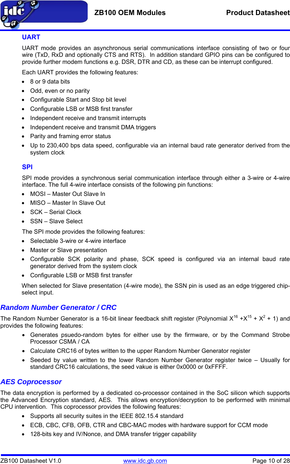   ZB100 OEM Modules  Product Datasheet    ZB100 Datasheet V1.0   www.idc.gb.com    Page 10 of 28 UART UART mode provides an asynchronous serial communications interface consisting of two or four wire (TxD, RxD and optionally CTS and RTS).  In addition standard GPIO pins can be configured to provide further modem functions e.g. DSR, DTR and CD, as these can be interrupt configured.   Each UART provides the following features: •  8 or 9 data bits •  Odd, even or no parity •  Configurable Start and Stop bit level •  Configurable LSB or MSB first transfer •  Independent receive and transmit interrupts •  Independent receive and transmit DMA triggers •  Parity and framing error status •  Up to 230,400 bps data speed, configurable via an internal baud rate generator derived from the system clock SPI SPI mode provides a synchronous serial communication interface through either a 3-wire or 4-wire interface. The full 4-wire interface consists of the following pin functions: •  MOSI – Master Out Slave In •  MISO – Master In Slave Out •  SCK – Serial Clock •  SSN – Slave Select   The SPI mode provides the following features: •  Selectable 3-wire or 4-wire interface •  Master or Slave presentation •  Configurable SCK polarity and phase, SCK speed is configured via an internal baud rate generator derived from the system clock •  Configurable LSB or MSB first transfer When selected for Slave presentation (4-wire mode), the SSN pin is used as an edge triggered chip-select input. Random Number Generator / CRC The Random Number Generator is a 16-bit linear feedback shift register (Polynomial X16 +X15 + X2 + 1) and provides the following features: •  Generates psuedo-random bytes for either use by the firmware, or by the Command Strobe Processor CSMA / CA •  Calculate CRC16 of bytes written to the upper Random Number Generator register •  Seeded by value written to the lower Random Number Generator register twice – Usually for standard CRC16 calculations, the seed vakue is either 0x0000 or 0xFFFF. AES Coprocessor The data encryption is performed by a dedicated co-processor contained in the SoC silicon which supports the Advanced Encryption standard, AES.  This allows encryption/decryption to be performed with minimal CPU intervention.  This coprocessor provides the following features: •  Supports all security suites in the IEEE 802.15.4 standard •  ECB, CBC, CFB, OFB, CTR and CBC-MAC modes with hardware support for CCM mode •  128-bits key and IV/Nonce, and DMA transfer trigger capability 
