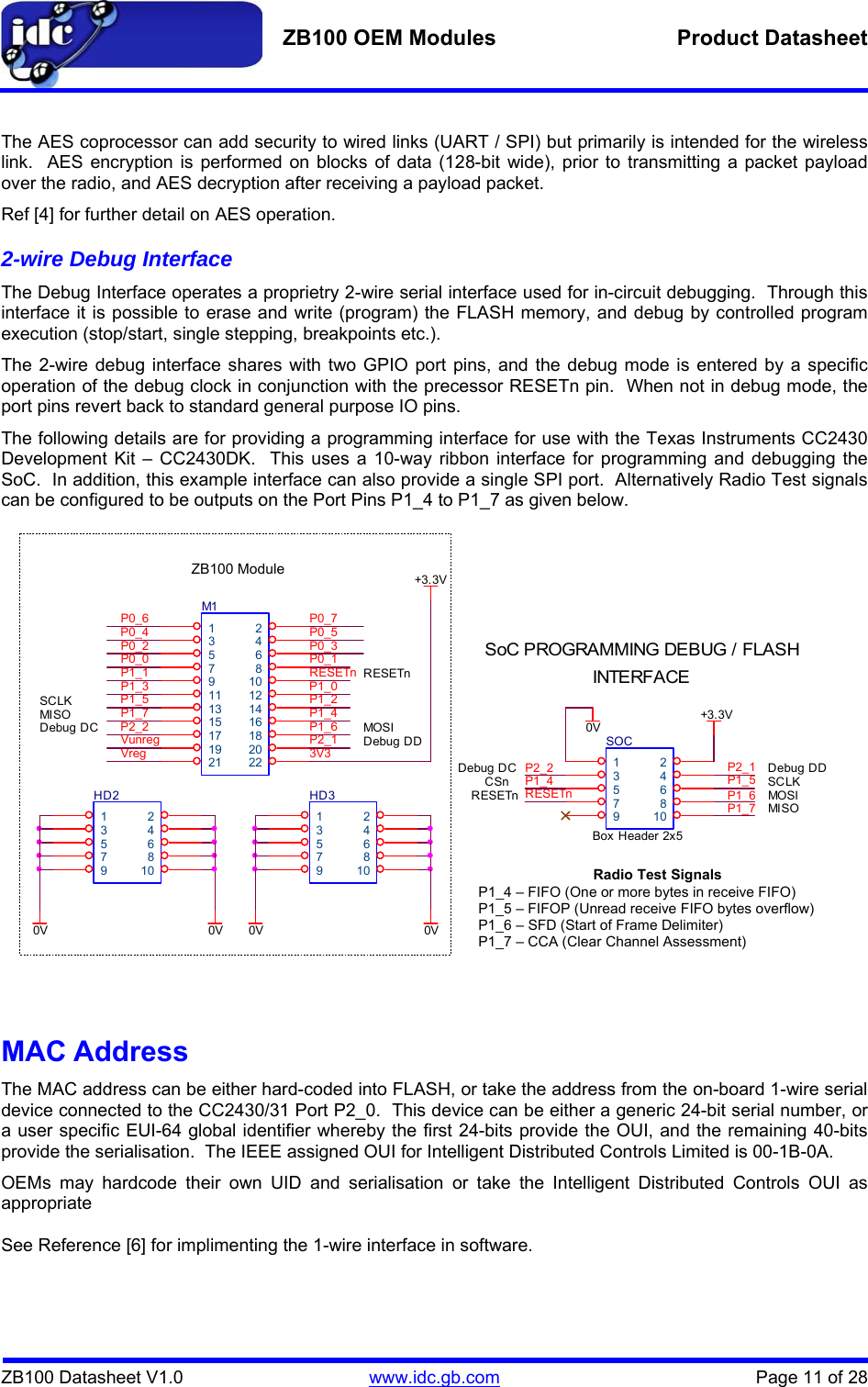   ZB100 OEM Modules  Product Datasheet    ZB100 Datasheet V1.0   www.idc.gb.com    Page 11 of 28  The AES coprocessor can add security to wired links (UART / SPI) but primarily is intended for the wireless link.  AES encryption is performed on blocks of data (128-bit wide), prior to transmitting a packet payload over the radio, and AES decryption after receiving a payload packet. Ref [4] for further detail on AES operation. 2-wire Debug Interface The Debug Interface operates a proprietry 2-wire serial interface used for in-circuit debugging.  Through this interface it is possible to erase and write (program) the FLASH memory, and debug by controlled program execution (stop/start, single stepping, breakpoints etc.). The 2-wire debug interface shares with two GPIO port pins, and the debug mode is entered by a specific operation of the debug clock in conjunction with the precessor RESETn pin.  When not in debug mode, the port pins revert back to standard general purpose IO pins. The following details are for providing a programming interface for use with the Texas Instruments CC2430 Development Kit – CC2430DK.  This uses a 10-way ribbon interface for programming and debugging the SoC.  In addition, this example interface can also provide a single SPI port.  Alternatively Radio Test signals can be configured to be outputs on the Port Pins P1_4 to P1_7 as given below.                        MAC Address The MAC address can be either hard-coded into FLASH, or take the address from the on-board 1-wire serial device connected to the CC2430/31 Port P2_0.  This device can be either a generic 24-bit serial number, or a user specific EUI-64 global identifier whereby the first 24-bits provide the OUI, and the remaining 40-bits provide the serialisation.  The IEEE assigned OUI for Intelligent Distributed Controls Limited is 00-1B-0A. OEMs may hardcode their own UID and serialisation or take the Intelligent Distributed Controls OUI as appropriate  See Reference [6] for implimenting the 1-wire interface in software. MISOP1_70VRESETnSCLKP1_3+3.3VRESETnSoC PROGRAMMING DEBUG / FLASHSCLK0VP2_1P1_6P1_6SOCBox Header 2x512345678910P0_1P1_40VP0_3P2_1P1_4P2_2P0_2M11234567891011 1213 1415 1617 1819 2021 22RESETnP0_4P2_2HD212345678910P1_5P1_7P1_2Debug DC Debug DDP0_6MOSIP0_7P0_0Footprint of IDC00008S ModuleRESETn0VP1_1VregP0_5Debug DC0VMISOP1_5+3.3V3V3CSnVunreg Debug DDP1_0HD312345678910MOSIINTERFACEZB100 Module Radio Test Signals P1_4 – FIFO (One or more bytes in receive FIFO) P1_5 – FIFOP (Unread receive FIFO bytes overflow) P1_6 – SFD (Start of Frame Delimiter) P1_7 – CCA (Clear Channel Assessment) 