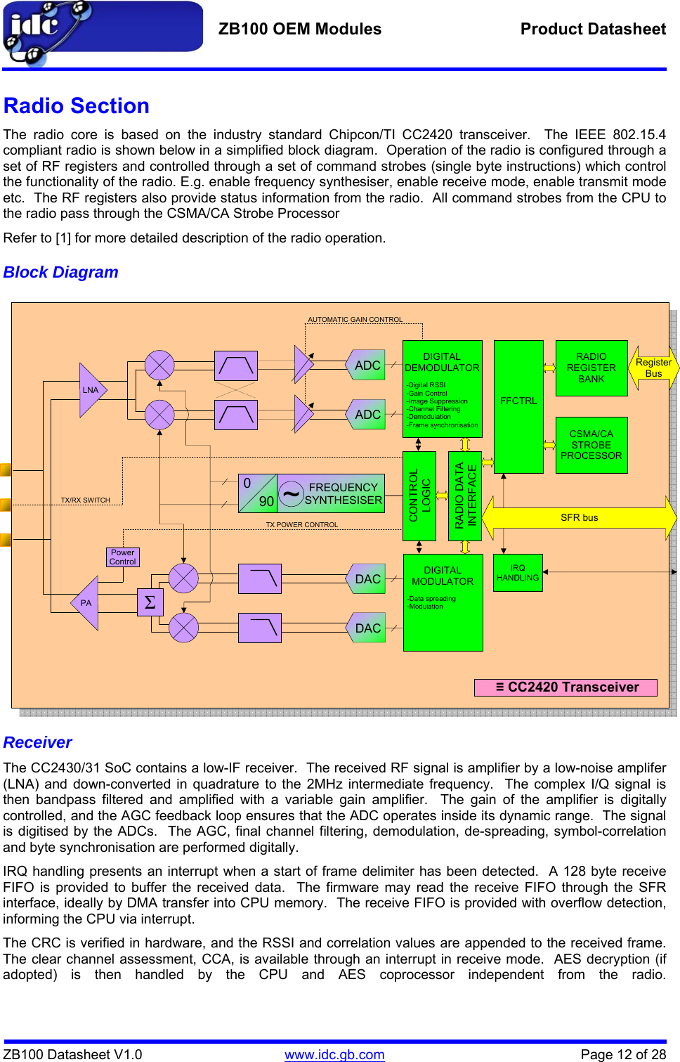   ZB100 OEM Modules  Product Datasheet    ZB100 Datasheet V1.0   www.idc.gb.com    Page 12 of 28 Radio Section The radio core is based on the industry standard Chipcon/TI CC2420 transceiver.  The IEEE 802.15.4 compliant radio is shown below in a simplified block diagram.  Operation of the radio is configured through a set of RF registers and controlled through a set of command strobes (single byte instructions) which control the functionality of the radio. E.g. enable frequency synthesiser, enable receive mode, enable transmit mode etc.  The RF registers also provide status information from the radio.  All command strobes from the CPU to the radio pass through the CSMA/CA Strobe Processor Refer to [1] for more detailed description of the radio operation. Block Diagram                          Receiver The CC2430/31 SoC contains a low-IF receiver.  The received RF signal is amplifier by a low-noise amplifer (LNA) and down-converted in quadrature to the 2MHz intermediate frequency.  The complex I/Q signal is then bandpass filtered and amplified with a variable gain amplifier.  The gain of the amplifier is digitally controlled, and the AGC feedback loop ensures that the ADC operates inside its dynamic range.  The signal is digitised by the ADCs.  The AGC, final channel filtering, demodulation, de-spreading, symbol-correlation and byte synchronisation are performed digitally. IRQ handling presents an interrupt when a start of frame delimiter has been detected.  A 128 byte receive FIFO is provided to buffer the received data.  The firmware may read the receive FIFO through the SFR interface, ideally by DMA transfer into CPU memory.  The receive FIFO is provided with overflow detection, informing the CPU via interrupt. The CRC is verified in hardware, and the RSSI and correlation values are appended to the received frame. The clear channel assessment, CCA, is available through an interrupt in receive mode.  AES decryption (if adopted) is then handled by the CPU and AES coprocessor independent from the radio.  LNA  PA ΣTX/RX SWITCH Power Control TX POWER CONTROL AUTOMATIC GAIN CONTROLADCADCDACDAC090FREQUENCYSYNTHESISER~ DIGITAL DEMODULATOR   -Digital RSSI   -Gain Control   -Image Suppression   -Channel Filtering   -Demodulation   -Frame synchronisation DIGITAL MODULATOR    -Data spreading   -Modulation CONTROL LOGIC RADIO DATA INTERFACE      FFCTRL  IRQ HANDLING SFR bus  RADIO REGISTER BANK  CSMA/CA STROBE PROCESSORRegister Bus ≡ CC2420 Transceiver