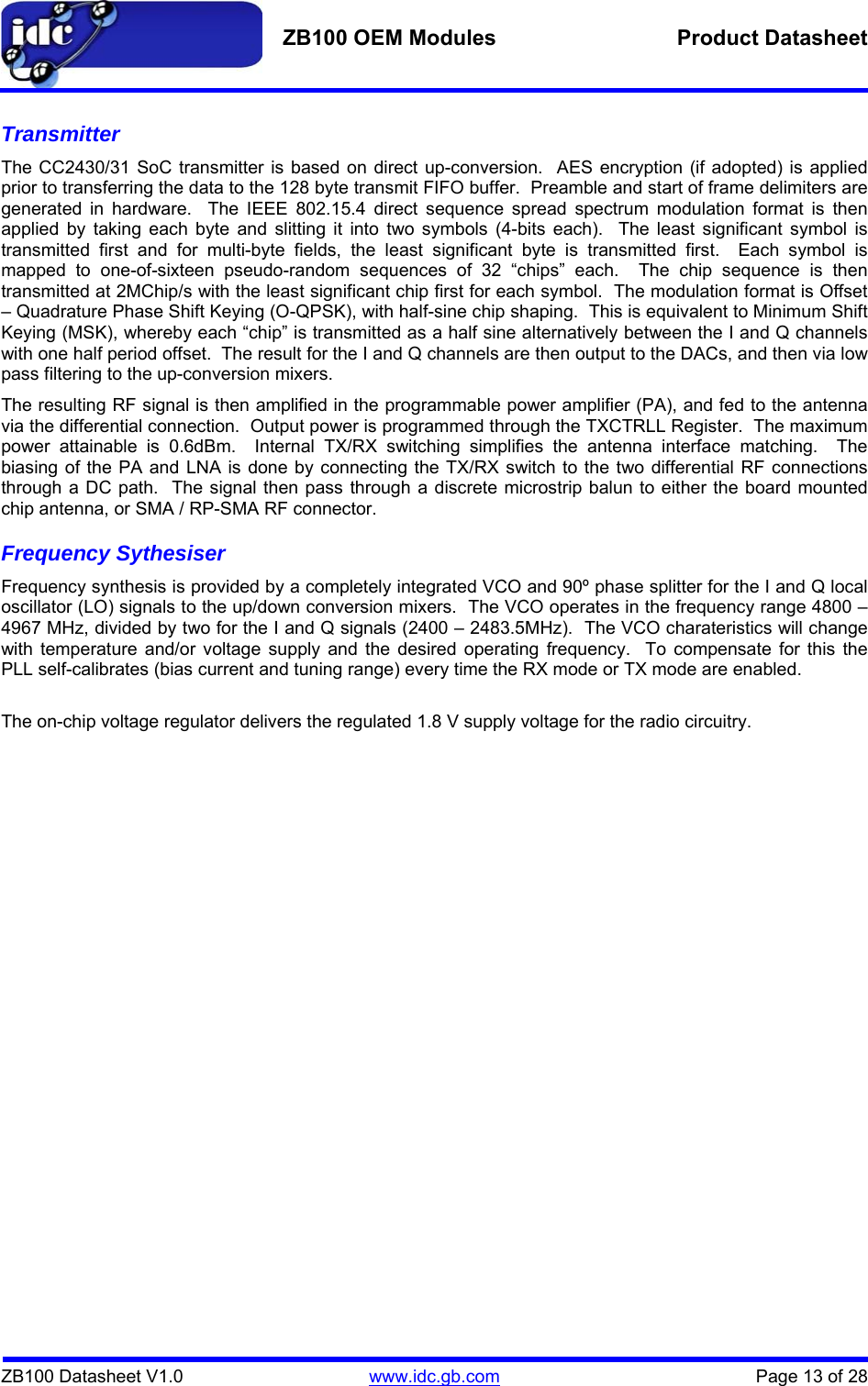   ZB100 OEM Modules  Product Datasheet    ZB100 Datasheet V1.0   www.idc.gb.com    Page 13 of 28 Transmitter The CC2430/31 SoC transmitter is based on direct up-conversion.  AES encryption (if adopted) is applied prior to transferring the data to the 128 byte transmit FIFO buffer.  Preamble and start of frame delimiters are generated in hardware.  The IEEE 802.15.4 direct sequence spread spectrum modulation format is then applied by taking each byte and slitting it into two symbols (4-bits each).  The least significant symbol is transmitted first and for multi-byte fields, the least significant byte is transmitted first.  Each symbol is mapped to one-of-sixteen pseudo-random sequences of 32 “chips” each.  The chip sequence is then transmitted at 2MChip/s with the least significant chip first for each symbol.  The modulation format is Offset – Quadrature Phase Shift Keying (O-QPSK), with half-sine chip shaping.  This is equivalent to Minimum Shift Keying (MSK), whereby each “chip” is transmitted as a half sine alternatively between the I and Q channels with one half period offset.  The result for the I and Q channels are then output to the DACs, and then via low pass filtering to the up-conversion mixers. The resulting RF signal is then amplified in the programmable power amplifier (PA), and fed to the antenna via the differential connection.  Output power is programmed through the TXCTRLL Register.  The maximum power attainable is 0.6dBm.  Internal TX/RX switching simplifies the antenna interface matching.  The biasing of the PA and LNA is done by connecting the TX/RX switch to the two differential RF connections through a DC path.  The signal then pass through a discrete microstrip balun to either the board mounted chip antenna, or SMA / RP-SMA RF connector. Frequency Sythesiser Frequency synthesis is provided by a completely integrated VCO and 90º phase splitter for the I and Q local oscillator (LO) signals to the up/down conversion mixers.  The VCO operates in the frequency range 4800 – 4967 MHz, divided by two for the I and Q signals (2400 – 2483.5MHz).  The VCO charateristics will change with temperature and/or voltage supply and the desired operating frequency.  To compensate for this the PLL self-calibrates (bias current and tuning range) every time the RX mode or TX mode are enabled.   The on-chip voltage regulator delivers the regulated 1.8 V supply voltage for the radio circuitry.