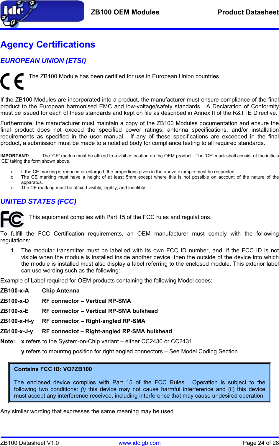   ZB100 OEM Modules  Product Datasheet    ZB100 Datasheet V1.0   www.idc.gb.com    Page 24 of 28 Agency Certifications EUROPEAN UNION (ETSI)  The ZB100 Module has been certified for use in European Union countries.   If the ZB100 Modules are incorporated into a product, the manufacturer must ensure compliance of the final product to the European harmonised EMC and low-voltage/safety standards.  A Declaration of Conformity must be issued for each of these standards and kept on file as described in Annex II of the R&amp;TTE Directive. Furthermore, the manufacturer must maintain a copy of the ZB100 Modules documentation and ensure the final product does not exceed the specified power ratings, antenna specifications, and/or installation requirements as specified in the user manual.  If any of these specifications are exceeded in the final product, a submission must be made to a notidied body for compliance testing to all required standards.  IMPORTANT:  The ‘CE’ markin must be affixed to a visible location on the OEM product.  The ‘CE’ mark shall consist of the initials ‘CE’ taking the form shown above.  o  If the CE marking is reduced or enlarged, the proportions given in the above example must be respected. o  The CE marking must have a height of at least 5mm except where this is not possible on account of the nature of the apparatus. o  The CE marking must be affixed visibly, legibly, and indelibly. UNITED STATES (FCC)  This equipment complies with Part 15 of the FCC rules and regulations.  To fulfill the FCC Certification requirements, an OEM manufacturer must comply with the following regulations: 1.  The modular transmitter must be labelled with its own FCC ID number, and, if the FCC ID is not visible when the module is installed inside another device, then the outside of the device into which the module is installed must also display a label referring to the enclosed module. This exterior label can use wording such as the following: Example of Label required for OEM products containing the following Model codes: ZB100-x-A Chip Antenna ZB100-x-D  RF connector – Vertical RP-SMA  ZB100-x-E  RF connector – Vertical RP-SMA bulkhead  ZB100-x-H-y  RF connector – Right-angled RP-SMA ZB100-x-J-y  RF connectot – Right-angled RP-SMA bulkhead Note: x refers to the System-on-Chip variant – either CC2430 or CC2431. y refers to mountng position for right angled connectors – See Model Coding Section.         Any similar wording that expresses the same meaning may be used. Contains FCC ID: VO7ZB100  The enclosed device complies with Part 15 of the FCC Rules.  Operation is subject to the following two conditions: (i) this device may not cause harmful interference and (ii) this device must accept any interference received, including interference that may cause undesired operation. 