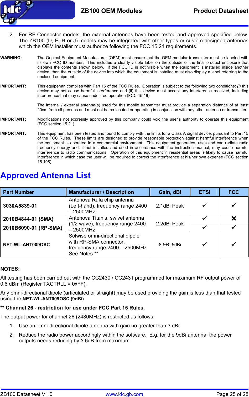   ZB100 OEM Modules  Product Datasheet    ZB100 Datasheet V1.0   www.idc.gb.com    Page 25 of 28 2.  For RF Connector models, the external antennas have been tested and approved specified below.  The ZB100 (D, E, H or J) models may be integrated with other types or custom designed antennas which the OEM installer must authorize following the FCC 15.21 requirements.  WARNING:  The Original Equipment Manufacturer (OEM) must ensure that the OEM modular transmitter must be labeled with its own FCC ID number.  This includes a clearly visible label on the outside of the final product enclosure that displays the contents shown below.  If the FCC ID is not visible when the equipment is installed inside another device, then the outside of the device into which the equipment is installed must also display a label referring to the enclosed equipment.  IMPORTANT:  This equipemtn complies with Part 15 of the FCC Rules.  Operation is subject to the following two conditions: (i) this device may not cause harmful interference and (ii) this device must accept any interference received, including interference that may cause undesired operation (FCC 15.19)    The internal / external antenna(s) used for this mobile transmitter must provide a separation distance of at least 20cm from all persons and must not be co-located or operating in conjunction with any other antenna or transmitter.  IMPORTANT:  Modifications not expressly approved by this company could void the user’s authority to operate this equipment (FCC section 15.21)  IMPORTANT:  This equipment has been tested and found to comply with the limits for a Class A digital device, pursuant to Part 15 of the FCC Rules.  These limits are designed to provide reasonable protection against harmful interference when the equipment is operated in a commercial environment.  This equipment generates, uses and can radiate radio frequency energy and, if not installed and used in accordance with the instruction manual, may cause harmful interference to radio communications.  Operation of this equipment in residential areas is likely to cause harmful interference in which case the user will be required to correct the interference at his/her own expense (FCC section 15.105). Approved Antenna List  Part Number  Manufacturer / Description  Gain, dBI  ETSI  FCC 3030A5839-01 Antenova Rufa chip antenna (Left-hand), frequency range 2400 – 2500MHz 2.1dBi Peak 9 9 2010B4844-01 (SMA) 9 ³ 2010B6090-01 (RP-SMA) Antenova Titanis, swivel antenna (1/2 wave), frequency range 2400 – 2500MHz 2.2dBi Peak 9 9 NET-WL-ANT009OSC Solwise omni-directional dipole with RP-SMA connector, frequency range 2400 – 2500MHz See Notes ** 8.5±0.5dBi 9 9  NOTES: All testing has been carried out with the CC2430 / CC2431 programmed for maximum RF output power of 0.6 dBm (Register TXCTRLL = 0xFF). Any omni-directional dipole (articulated or straight) may be used providing the gain is less than that tested using the NET-WL-ANT009OSC (9dBi) ** Channel 26 - restriction for use under FCC Part 15 Rules. The output power for channel 26 (2480MHz) is restricted as follows: 1.  Use an omni-directional dipole antenna with gain no greater than 3 dBi. 2.  Reduce the radio power accordingly within the software.  E.g. for the 9dBi antenna, the power outputs needs reducing by ≥ 6dB from maximum.  