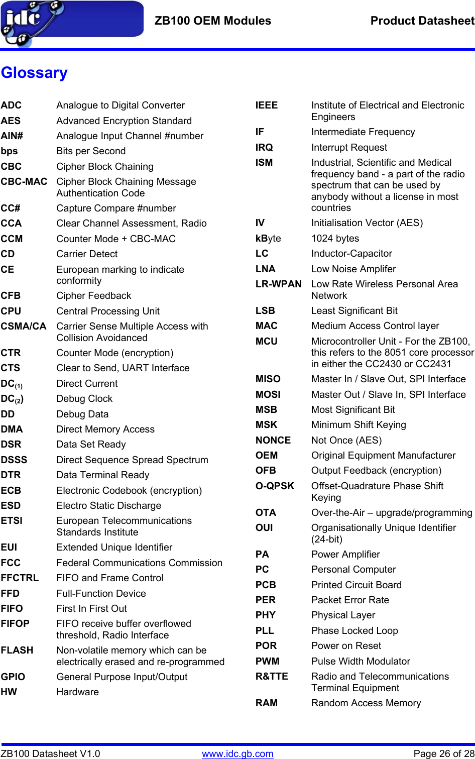   ZB100 OEM Modules  Product Datasheet    ZB100 Datasheet V1.0   www.idc.gb.com    Page 26 of 28 Glossary  ADC  Analogue to Digital Converter AES Advanced Encryption Standard AIN#  Analogue Input Channel #number bps  Bits per Second CBC  Cipher Block Chaining CBC-MAC  Cipher Block Chaining Message Authentication Code CC#  Capture Compare #number CCA  Clear Channel Assessment, Radio CCM  Counter Mode + CBC-MAC CD  Carrier Detect CE  European marking to indicate conformity CFB  Cipher Feedback CPU  Central Processing Unit CSMA/CA  Carrier Sense Multiple Access with Collision Avoidanced CTR  Counter Mode (encryption) CTS  Clear to Send, UART Interface DC(1) Direct Current DC(2)  Debug Clock DD  Debug Data DMA  Direct Memory Access DSR  Data Set Ready  DSSS  Direct Sequence Spread Spectrum DTR  Data Terminal Ready ECB  Electronic Codebook (encryption) ESD  Electro Static Discharge ETSI  European Telecommunications Standards Institute EUI  Extended Unique Identifier FCC  Federal Communications Commission FFCTRL  FIFO and Frame Control FFD  Full-Function Device FIFO  First In First Out FIFOP  FIFO receive buffer overflowed threshold, Radio Interface FLASH  Non-volatile memory which can be electrically erased and re-programmed GPIO  General Purpose Input/Output HW Hardware IEEE  Institute of Electrical and Electronic Engineers IF  Intermediate Frequency IRQ Interrupt Request ISM  Industrial, Scientific and Medical frequency band - a part of the radio spectrum that can be used by anybody without a license in most countries IV  Initialisation Vector (AES) kByte 1024 bytes LC Inductor-Capacitor LNA  Low Noise Amplifer LR-WPAN  Low Rate Wireless Personal Area Network LSB  Least Significant Bit MAC  Medium Access Control layer MCU  Microcontroller Unit - For the ZB100, this refers to the 8051 core processor in either the CC2430 or CC2431 MISO  Master In / Slave Out, SPI Interface MOSI  Master Out / Slave In, SPI Interface MSB  Most Significant Bit MSK  Minimum Shift Keying NONCE  Not Once (AES) OEM  Original Equipment Manufacturer OFB  Output Feedback (encryption) O-QPSK  Offset-Quadrature Phase Shift Keying OTA  Over-the-Air – upgrade/programming OUI  Organisationally Unique Identifier (24-bit) PA  Power Amplifier PC  Personal Computer PCB Printed Circuit Board PER Packet Error Rate PHY Physical Layer PLL  Phase Locked Loop POR  Power on Reset PWM  Pulse Width Modulator R&amp;TTE  Radio and Telecommunications Terminal Equipment RAM  Random Access Memory 