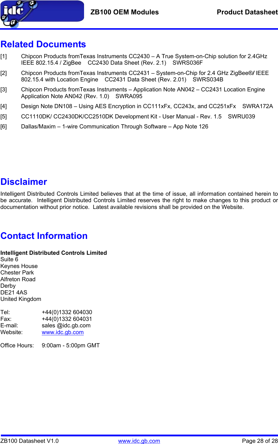   ZB100 OEM Modules  Product Datasheet    ZB100 Datasheet V1.0   www.idc.gb.com    Page 28 of 28 Related Documents [1]  Chipcon Products fromTexas Instruments CC2430 – A True System-on-Chip solution for 2.4GHz IEEE 802.15.4 / ZigBee    CC2430 Data Sheet (Rev. 2.1)    SWRS036F [2]  Chipcon Products fromTexas Instruments CC2431 – System-on-Chip for 2.4 GHz ZigBee®/ IEEE 802.15.4 with Location Engine    CC2431 Data Sheet (Rev. 2.01)    SWRS034B [3]  Chipcon Products fromTexas Instruments – Application Note AN042 – CC2431 Location Engine   Application Note AN042 (Rev. 1.0)    SWRA095 [4]  Design Note DN108 – Using AES Encryption in CC111xFx, CC243x, and CC251xFx    SWRA172A [5]  CC1110DK/ CC2430DK/CC2510DK Development Kit - User Manual - Rev. 1.5    SWRU039 [6]  Dallas/Maxim – 1-wire Communication Through Software – App Note 126       Disclaimer Intelligent Distributed Controls Limited believes that at the time of issue, all information contained herein to be accurate.  Intelligent Distributed Controls Limited reserves the right to make changes to this product or documentation without prior notice.  Latest available revisions shall be provided on the Website.   Contact Information  Intelligent Distributed Controls Limited Suite 6 Keynes House Chester Park Alfreton Road Derby DE21 4AS United Kingdom  Tel:   +44(0)1332 604030 Fax:   +44(0)1332 604031 E-mail:   sales @idc.gb.com Website:  www.idc.gb.com  Office Hours:  9:00am - 5:00pm GMT  