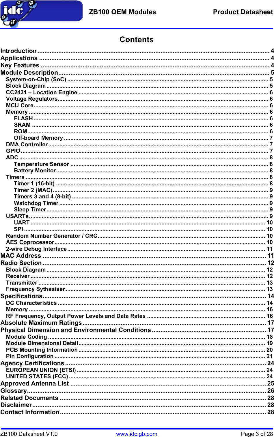   ZB100 OEM Modules  Product Datasheet    ZB100 Datasheet V1.0   www.idc.gb.com    Page 3 of 28 Contents Introduction ...................................................................................................................................... 4 Applications ..................................................................................................................................... 4 Key Features .................................................................................................................................... 4 Module Description.......................................................................................................................... 5 System-on-Chip (SoC) .............................................................................................................................. 5 Block Diagram ........................................................................................................................................... 5 CC2431 – Location Engine ....................................................................................................................... 6 Voltage Regulators.................................................................................................................................... 6 MCU Core................................................................................................................................................... 6 Memory ...................................................................................................................................................... 6 FLASH ................................................................................................................................................... 6 SRAM .................................................................................................................................................... 6 ROM....................................................................................................................................................... 6 Off-board Memory ................................................................................................................................ 7 DMA Controller.......................................................................................................................................... 7 GPIO ........................................................................................................................................................... 7 ADC ............................................................................................................................................................ 8 Temperature Sensor ............................................................................................................................ 8 Battery Monitor..................................................................................................................................... 8 Timers ........................................................................................................................................................ 8 Timer 1 (16-bit) ..................................................................................................................................... 8 Timer 2 (MAC)....................................................................................................................................... 9 Timers 3 and 4 (8-bit) ........................................................................................................................... 9 Watchdog Timer ................................................................................................................................... 9 Sleep Timer........................................................................................................................................... 9 USARTs...................................................................................................................................................... 9 UART ................................................................................................................................................... 10 SPI ....................................................................................................................................................... 10 Random Number Generator / CRC......................................................................................................... 10 AES Coprocessor.................................................................................................................................... 10 2-wire Debug Interface............................................................................................................................ 11 MAC Address ................................................................................................................................. 11 Radio Section ................................................................................................................................. 12 Block Diagram ......................................................................................................................................... 12 Receiver ................................................................................................................................................... 12 Transmitter .............................................................................................................................................. 13 Frequency Sythesiser ............................................................................................................................. 13 Specifications................................................................................................................................. 14 DC Characteristics .................................................................................................................................. 14 Memory .................................................................................................................................................... 16 RF Frequency, Output Power Levels and Data Rates .......................................................................... 16 Absolute Maximum Ratings.......................................................................................................... 17 Physical Dimension and Environmental Conditions.................................................................. 17 Module Coding ........................................................................................................................................ 18 Module Dimensional Detail..................................................................................................................... 19 PCB Mounting Information ..................................................................................................................... 20 Pin Configuration .................................................................................................................................... 21 Agency Certifications .................................................................................................................... 24 EUROPEAN UNION (ETSI) ...................................................................................................................... 24 UNITED STATES (FCC) ........................................................................................................................... 24 Approved Antenna List ................................................................................................................. 25 Glossary.......................................................................................................................................... 26 Related Documents ....................................................................................................................... 28 Disclaimer....................................................................................................................................... 28 Contact Information....................................................................................................................... 28 