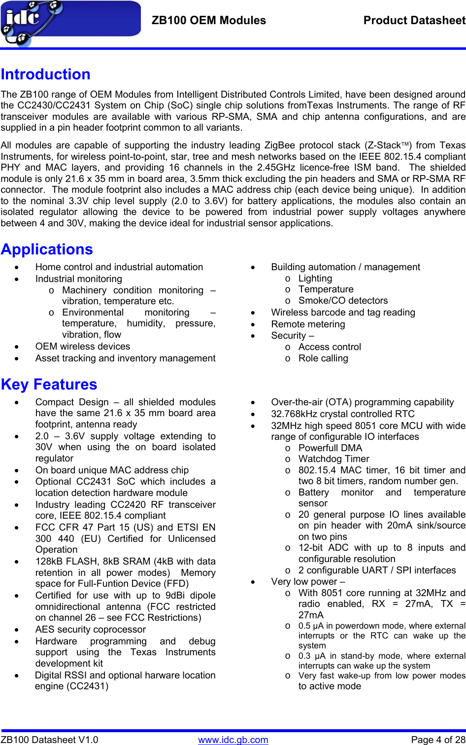   ZB100 OEM Modules  Product Datasheet    ZB100 Datasheet V1.0   www.idc.gb.com    Page 4 of 28 Introduction The ZB100 range of OEM Modules from Intelligent Distributed Controls Limited, have been designed around the CC2430/CC2431 System on Chip (SoC) single chip solutions fromTexas Instruments. The range of RF transceiver modules are available with various RP-SMA, SMA and chip antenna configurations, and are supplied in a pin header footprint common to all variants.   All modules are capable of supporting the industry leading ZigBee protocol stack (Z-Stack™) from Texas Instruments, for wireless point-to-point, star, tree and mesh networks based on the IEEE 802.15.4 compliant PHY and MAC layers, and providing 16 channels in the 2.45GHz licence-free ISM band.  The shielded module is only 21.6 x 35 mm in board area, 3.5mm thick excluding the pin headers and SMA or RP-SMA RF connector.  The module footprint also includes a MAC address chip (each device being unique).  In addition to the nominal 3.3V chip level supply (2.0 to 3.6V) for battery applications, the modules also contain an isolated regulator allowing the device to be powered from industrial power supply voltages anywhere between 4 and 30V, making the device ideal for industrial sensor applications. Applications •  Home control and industrial automation • Industrial monitoring o  Machinery condition monitoring – vibration, temperature etc. o Environmental  monitoring  – temperature, humidity, pressure, vibration, flow •  OEM wireless devices •  Asset tracking and inventory management •  Building automation / management o Lighting o Temperature o Smoke/CO detectors •  Wireless barcode and tag reading • Remote metering • Security – o Access control o Role calling Key Features •  Compact Design – all shielded modules have the same 21.6 x 35 mm board area footprint, antenna ready •  2.0 – 3.6V supply voltage extending to  30V when using the on board isolated regulator •  On board unique MAC address chip •  Optional CC2431 SoC which includes a location detection hardware module •  Industry leading CC2420 RF transceiver core, IEEE 802.15.4 compliant  •  FCC CFR 47 Part 15 (US) and ETSI EN 300 440 (EU) Certified for Unlicensed Operation •  128kB FLASH, 8kB SRAM (4kB with data retention in all power modes)  Memory space for Full-Funtion Device (FFD) •  Certified for use with up to 9dBi dipole omnidirectional antenna (FCC restricted on channel 26 – see FCC Restrictions) •  AES security coprocessor • Hardware programming and debug support using the Texas Instruments development kit •  Digital RSSI and optional harware location engine (CC2431)  •  Over-the-air (OTA) programming capability •  32.768kHz crystal controlled RTC •  32MHz high speed 8051 core MCU with wide range of configurable IO interfaces o Powerfull DMA o Watchdog Timer o  802.15.4 MAC timer, 16 bit timer and two 8 bit timers, random number gen. o Battery monitor and temperature sensor o  20 general purpose IO lines available on pin header with 20mA sink/source on two pins o  12-bit ADC with up to 8 inputs and configurable resolution o  2 configurable UART / SPI interfaces •  Very low power – o  With 8051 core running at 32MHz and radio enabled, RX = 27mA, TX = 27mA  o 0.5 µA in powerdown mode, where external interrupts or the RTC can wake up the system o 0.3 µA in stand-by mode, where external interrupts can wake up the system o Very fast wake-up from low power modes  to active mode 