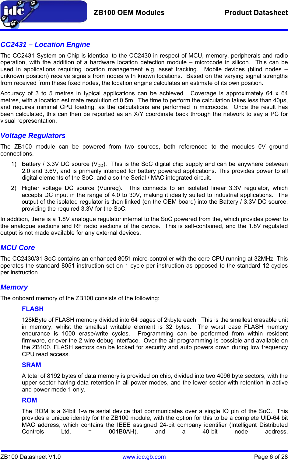   ZB100 OEM Modules  Product Datasheet    ZB100 Datasheet V1.0   www.idc.gb.com    Page 6 of 28 CC2431 – Location Engine The CC2431 System-on-Chip is identical to the CC2430 in respect of MCU, memory, peripherals and radio operation, with the addition of a hardware location detection module – microcode in silicon.  This can be used in applications requiring location management e.g. asset tracking.  Mobile devices (blind nodes – unknown position) receive signals from nodes with known locations.  Based on the varying signal strengths from received from these fixed nodes, the location engine calculates an estimate of its own position. Accuracy of 3 to 5 metres in typical applications can be achieved.  Coverage is approximately 64 x 64 metres, with a location estimate resolution of 0.5m.  The time to perform the calculation takes less than 40µs, and requires minimal CPU loading, as the calculations are performed in microcode.  Once the result has been calculated, this can then be reported as an X/Y coordinate back through the network to say a PC for visual representation. Voltage Regulators The ZB100 module can be powered from two sources, both referenced to the modules 0V ground connections. 1)  Battery / 3.3V DC source (VDD).  This is the SoC digital chip supply and can be anywhere between 2.0 and 3.6V, and is primarily intended for battery powered applications. This provides power to all digital elements of the SoC, and also the Serial / MAC integrated circuit. 2)  Higher voltage DC source (Vunreg).  This connects to an isolated linear 3.3V regulator, which accepts DC input in the range of 4.0 to 30V, making it ideally suited to industrial applications.  The output of the isolated regulator is then linked (on the OEM board) into the Battery / 3.3V DC source, providing the required 3.3V for the SoC. In addition, there is a 1.8V analogue regulator internal to the SoC powered from the, which provides power to the analogue sections and RF radio sections of the device.  This is self-contained, and the 1.8V regulated output is not made available for any external devices. MCU Core The CC2430/31 SoC contains an enhanced 8051 micro-controller with the core CPU running at 32MHz. This operates the standard 8051 instruction set on 1 cycle per instruction as opposed to the standard 12 cycles per instruction. Memory The onboard memory of the ZB100 consists of the following: FLASH   128kByte of FLASH memory divided into 64 pages of 2kbyte each.  This is the smallest erasable unit in memory, whilst the smallest writable element is 32 bytes.  The worst case FLASH memory endurance is 1000 erase/write cycles.  Programming can be performed from within resident firmware, or over the 2-wire debug interface.  Over-the-air programming is possible and available on the ZB100. FLASH sectors can be locked for security and auto powers down during low frequency CPU read access. SRAM A total of 8192 bytes of data memory is provided on chip, divided into two 4096 byte sectors, with the upper sector having data retention in all power modes, and the lower sector with retention in active and power mode 1 only. ROM The ROM is a 64bit 1-wire serial device that communicates over a single IO pin of the SoC.  This provides a unique identity for the ZB100 module, with the option for this to be a complete UID-64 bit MAC address, which contains the IEEE assigned 24-bit company identifier (Intelligent Distributed Controls Ltd. = 001B0AH), and a 40-bit node address.