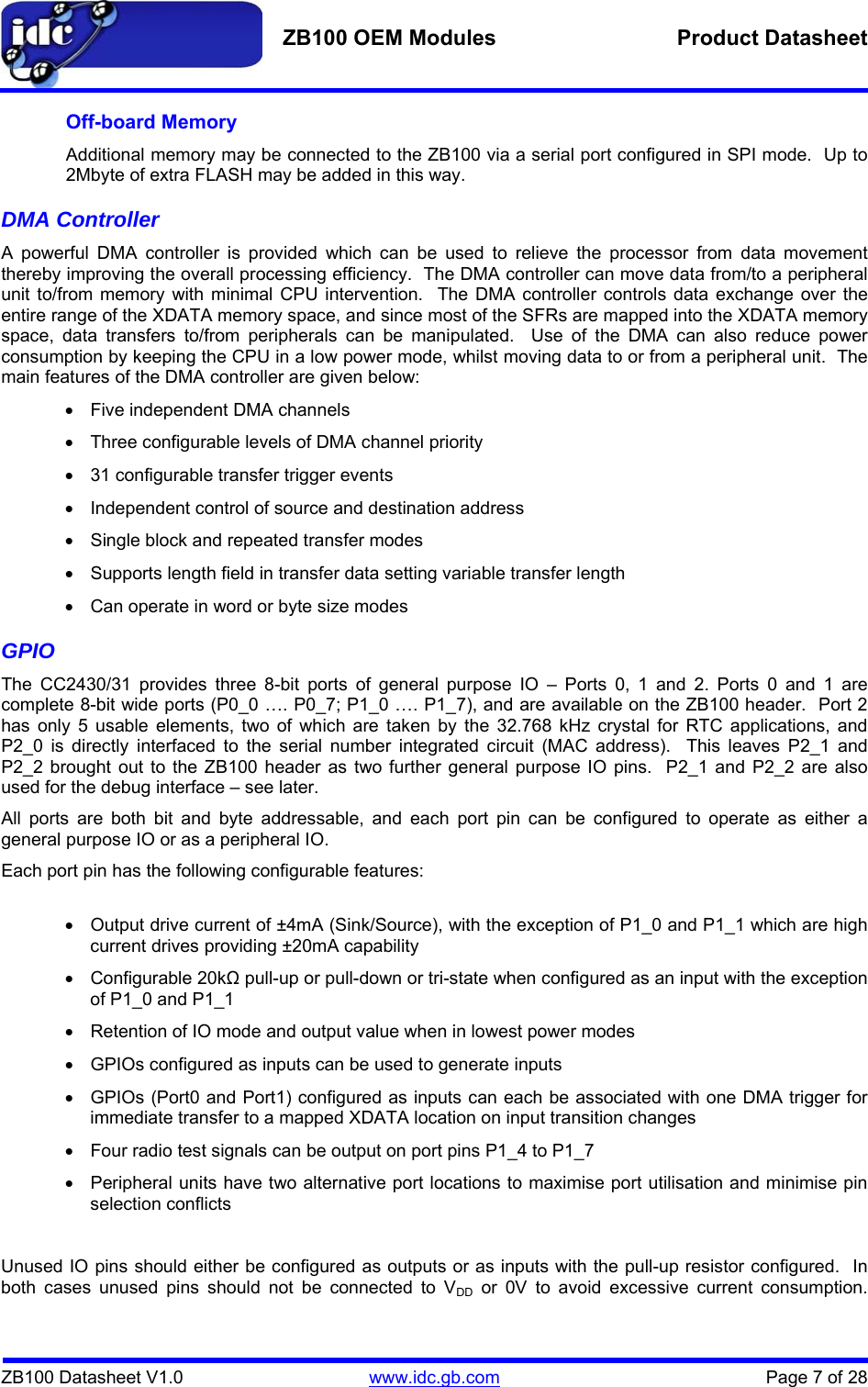   ZB100 OEM Modules  Product Datasheet    ZB100 Datasheet V1.0   www.idc.gb.com    Page 7 of 28 Off-board Memory Additional memory may be connected to the ZB100 via a serial port configured in SPI mode.  Up to 2Mbyte of extra FLASH may be added in this way.   DMA Controller A powerful DMA controller is provided which can be used to relieve the processor from data movement thereby improving the overall processing efficiency.  The DMA controller can move data from/to a peripheral unit to/from memory with minimal CPU intervention.  The DMA controller controls data exchange over the entire range of the XDATA memory space, and since most of the SFRs are mapped into the XDATA memory space, data transfers to/from peripherals can be manipulated.  Use of the DMA can also reduce power consumption by keeping the CPU in a low power mode, whilst moving data to or from a peripheral unit.  The main features of the DMA controller are given below: •  Five independent DMA channels •  Three configurable levels of DMA channel priority •  31 configurable transfer trigger events •  Independent control of source and destination address •  Single block and repeated transfer modes •  Supports length field in transfer data setting variable transfer length •  Can operate in word or byte size modes GPIO The CC2430/31 provides three 8-bit ports of general purpose IO – Ports 0, 1 and 2. Ports 0 and 1 are complete 8-bit wide ports (P0_0 …. P0_7; P1_0 …. P1_7), and are available on the ZB100 header.  Port 2 has only 5 usable elements, two of which are taken by the 32.768 kHz crystal for RTC applications, and P2_0 is directly interfaced to the serial number integrated circuit (MAC address).  This leaves P2_1 and P2_2 brought out to the ZB100 header as two further general purpose IO pins.  P2_1 and P2_2 are also used for the debug interface – see later. All ports are both bit and byte addressable, and each port pin can be configured to operate as either a general purpose IO or as a peripheral IO. Each port pin has the following configurable features:  •  Output drive current of ±4mA (Sink/Source), with the exception of P1_0 and P1_1 which are high current drives providing ±20mA capability • Configurable 20kΩ pull-up or pull-down or tri-state when configured as an input with the exception of P1_0 and P1_1 •  Retention of IO mode and output value when in lowest power modes •  GPIOs configured as inputs can be used to generate inputs •  GPIOs (Port0 and Port1) configured as inputs can each be associated with one DMA trigger for immediate transfer to a mapped XDATA location on input transition changes •  Four radio test signals can be output on port pins P1_4 to P1_7 •  Peripheral units have two alternative port locations to maximise port utilisation and minimise pin selection conflicts  Unused IO pins should either be configured as outputs or as inputs with the pull-up resistor configured.  In both cases unused pins should not be connected to VDD or 0V to avoid excessive current consumption.