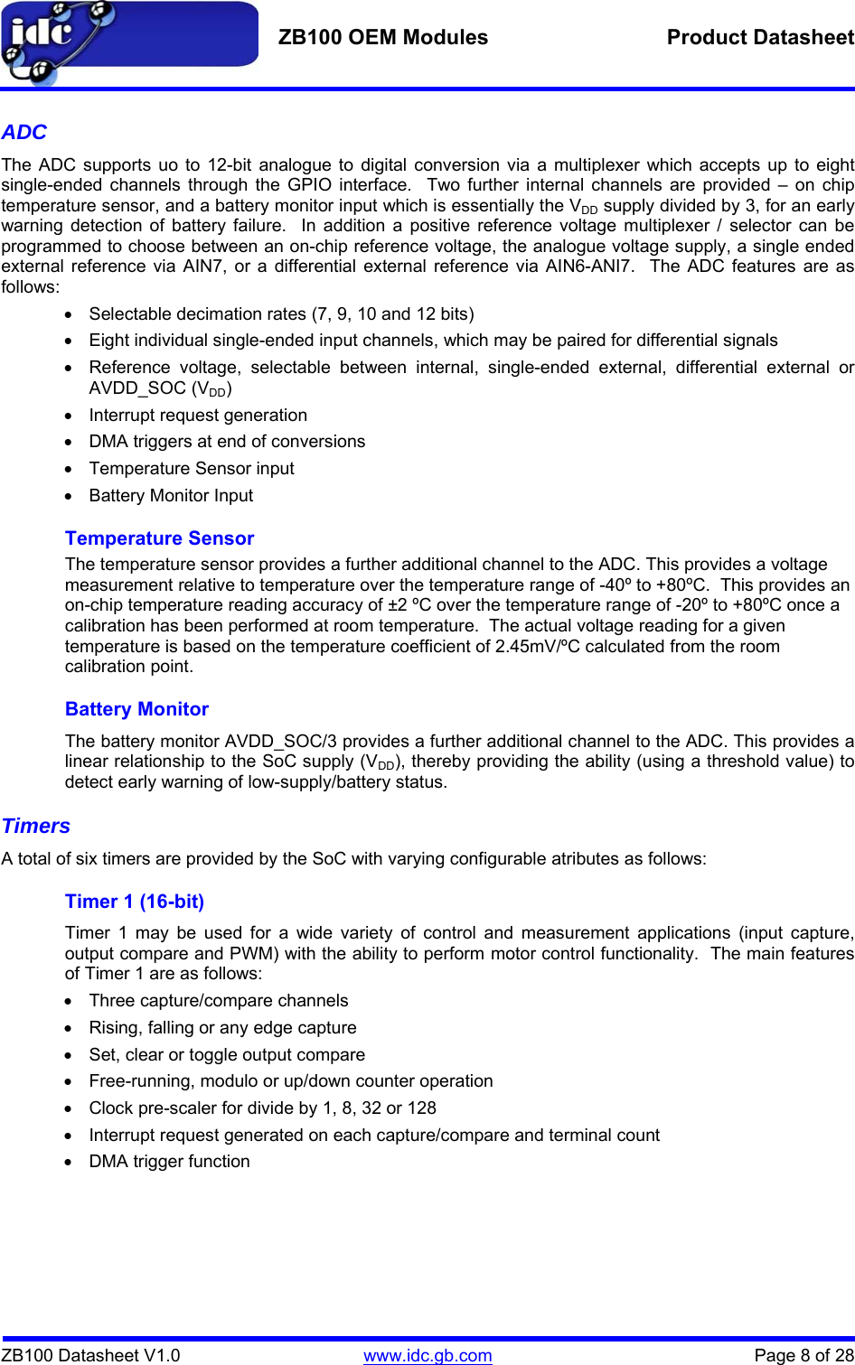   ZB100 OEM Modules  Product Datasheet    ZB100 Datasheet V1.0   www.idc.gb.com    Page 8 of 28 ADC  The ADC supports uo to 12-bit analogue to digital conversion via a multiplexer which accepts up to eight single-ended channels through the GPIO interface.  Two further internal channels are provided – on chip temperature sensor, and a battery monitor input which is essentially the VDD supply divided by 3, for an early warning detection of battery failure.  In addition a positive reference voltage multiplexer / selector can be programmed to choose between an on-chip reference voltage, the analogue voltage supply, a single ended external reference via AIN7, or a differential external reference via AIN6-ANI7.  The ADC features are as follows: •  Selectable decimation rates (7, 9, 10 and 12 bits) •  Eight individual single-ended input channels, which may be paired for differential signals •  Reference voltage, selectable between internal, single-ended external, differential external or AVDD_SOC (VDD) •  Interrupt request generation •  DMA triggers at end of conversions •  Temperature Sensor input • Battery Monitor Input Temperature Sensor The temperature sensor provides a further additional channel to the ADC. This provides a voltage measurement relative to temperature over the temperature range of -40º to +80ºC.  This provides an on-chip temperature reading accuracy of ±2 ºC over the temperature range of -20º to +80ºC once a calibration has been performed at room temperature.  The actual voltage reading for a given temperature is based on the temperature coefficient of 2.45mV/ºC calculated from the room calibration point. Battery Monitor The battery monitor AVDD_SOC/3 provides a further additional channel to the ADC. This provides a linear relationship to the SoC supply (VDD), thereby providing the ability (using a threshold value) to detect early warning of low-supply/battery status. Timers A total of six timers are provided by the SoC with varying configurable atributes as follows: Timer 1 (16-bit) Timer 1 may be used for a wide variety of control and measurement applications (input capture, output compare and PWM) with the ability to perform motor control functionality.  The main features of Timer 1 are as follows: •  Three capture/compare channels •  Rising, falling or any edge capture •  Set, clear or toggle output compare •  Free-running, modulo or up/down counter operation •  Clock pre-scaler for divide by 1, 8, 32 or 128 •  Interrupt request generated on each capture/compare and terminal count •  DMA trigger function 