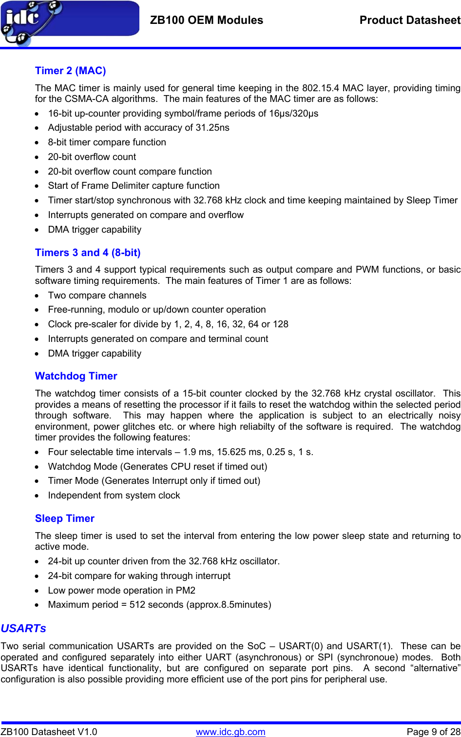   ZB100 OEM Modules  Product Datasheet    ZB100 Datasheet V1.0   www.idc.gb.com    Page 9 of 28 Timer 2 (MAC) The MAC timer is mainly used for general time keeping in the 802.15.4 MAC layer, providing timing for the CSMA-CA algorithms.  The main features of the MAC timer are as follows: •  16-bit up-counter providing symbol/frame periods of 16µs/320µs •  Adjustable period with accuracy of 31.25ns •  8-bit timer compare function • 20-bit overflow count •  20-bit overflow count compare function •  Start of Frame Delimiter capture function •  Timer start/stop synchronous with 32.768 kHz clock and time keeping maintained by Sleep Timer •  Interrupts generated on compare and overflow •  DMA trigger capability Timers 3 and 4 (8-bit) Timers 3 and 4 support typical requirements such as output compare and PWM functions, or basic software timing requirements.  The main features of Timer 1 are as follows: • Two compare channels •  Free-running, modulo or up/down counter operation •  Clock pre-scaler for divide by 1, 2, 4, 8, 16, 32, 64 or 128 •  Interrupts generated on compare and terminal count •  DMA trigger capability Watchdog Timer The watchdog timer consists of a 15-bit counter clocked by the 32.768 kHz crystal oscillator.  This provides a means of resetting the processor if it fails to reset the watchdog within the selected period through software.  This may happen where the application is subject to an electrically noisy environment, power glitches etc. or where high reliabilty of the software is required.  The watchdog timer provides the following features: •  Four selectable time intervals – 1.9 ms, 15.625 ms, 0.25 s, 1 s. •  Watchdog Mode (Generates CPU reset if timed out) •  Timer Mode (Generates Interrupt only if timed out) •  Independent from system clock Sleep Timer The sleep timer is used to set the interval from entering the low power sleep state and returning to active mode. •  24-bit up counter driven from the 32.768 kHz oscillator. •  24-bit compare for waking through interrupt •  Low power mode operation in PM2 •  Maximum period = 512 seconds (approx.8.5minutes) USARTs Two serial communication USARTs are provided on the SoC – USART(0) and USART(1).  These can be operated and configured separately into either UART (asynchronous) or SPI (synchronoue) modes.  Both USARTs have identical functionality, but are configured on separate port pins.  A second “alternative” configuration is also possible providing more efficient use of the port pins for peripheral use.  