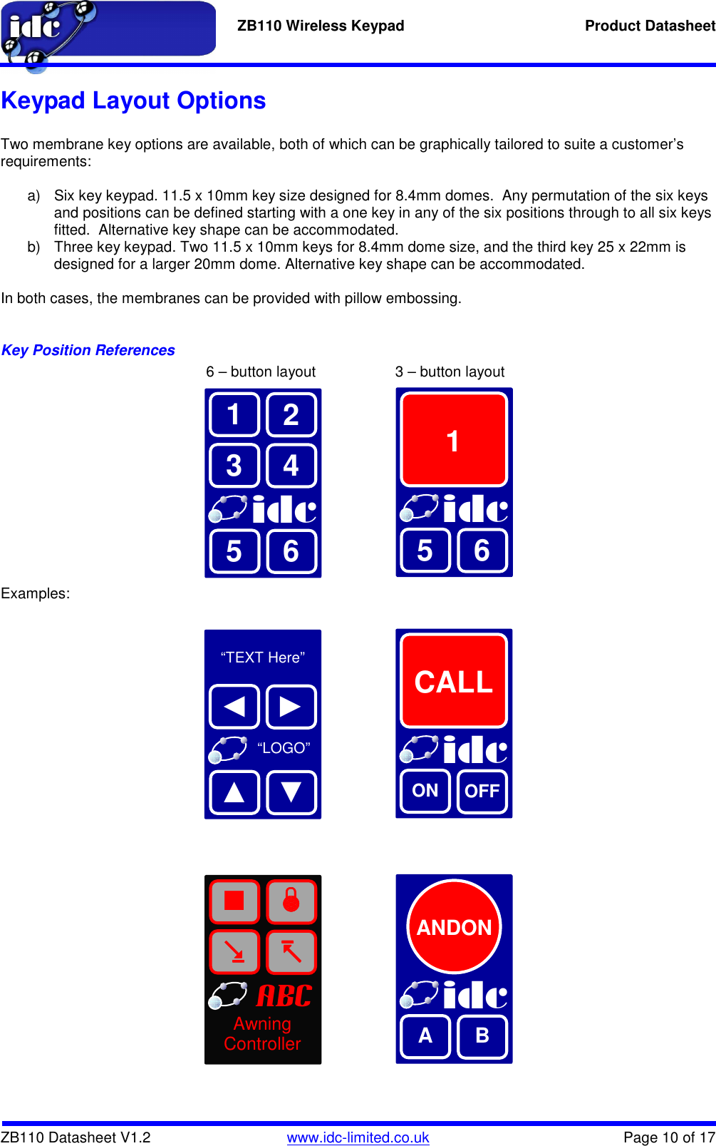   ZB110 Wireless Keypad  Product Datasheet    ZB110 Datasheet V1.2   www.idc-limited.co.uk  Page 10 of 17 Keypad Layout Options  Two membrane key options are available, both of which can be graphically tailored to suite a customer’s requirements:  a)  Six key keypad. 11.5 x 10mm key size designed for 8.4mm domes.  Any permutation of the six keys and positions can be defined starting with a one key in any of the six positions through to all six keys fitted.  Alternative key shape can be accommodated. b)  Three key keypad. Two 11.5 x 10mm keys for 8.4mm dome size, and the third key 25 x 22mm is designed for a larger 20mm dome. Alternative key shape can be accommodated.  In both cases, the membranes can be provided with pillow embossing.  Key Position References                  6 – button layout        3 – button layout             Examples:                         idc 3 1 4 2 idc  1     5 6 5 6  “TEXT Here”      “LOGO” ◄ ► idc  CALL     ▲ ▼ ON OFF            idc A  B abc ■  Awning Controller ANDON 