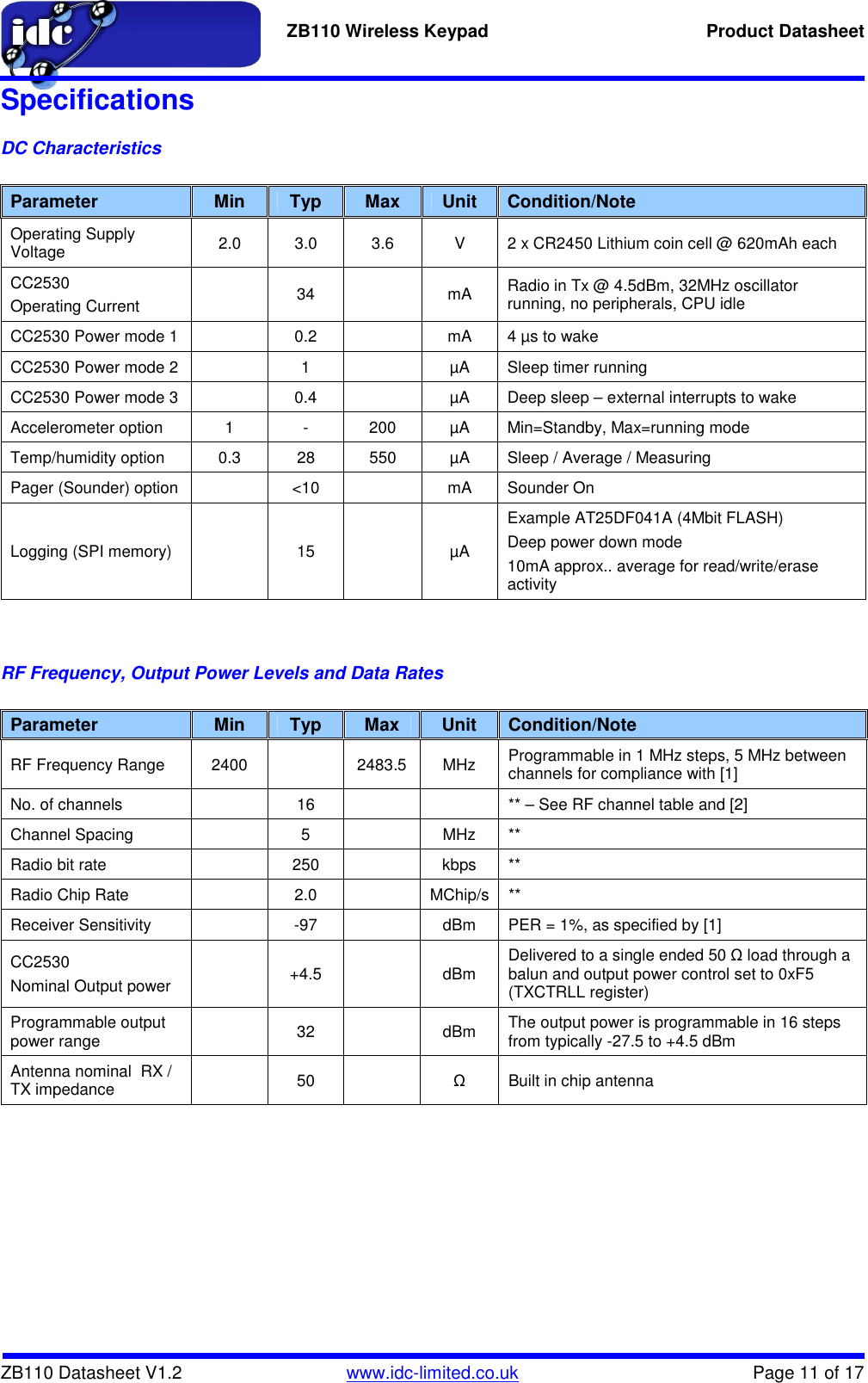   ZB110 Wireless Keypad  Product Datasheet    ZB110 Datasheet V1.2   www.idc-limited.co.uk  Page 11 of 17 Specifications DC Characteristics  Parameter  Min  Typ  Max  Unit  Condition/Note Operating Supply Voltage  2.0  3.0  3.6  V  2 x CR2450 Lithium coin cell @ 620mAh each CC2530 Operating Current    34    mA  Radio in Tx @ 4.5dBm, 32MHz oscillator running, no peripherals, CPU idle CC2530 Power mode 1    0.2    mA  4 µs to wake CC2530 Power mode 2    1    µA  Sleep timer running CC2530 Power mode 3    0.4    µA  Deep sleep – external interrupts to wake Accelerometer option  1  -  200  µA  Min=Standby, Max=running mode Temp/humidity option  0.3  28  550  µA  Sleep / Average / Measuring Pager (Sounder) option    &lt;10    mA  Sounder On Logging (SPI memory)    15    µA Example AT25DF041A (4Mbit FLASH) Deep power down mode 10mA approx.. average for read/write/erase activity   RF Frequency, Output Power Levels and Data Rates  Parameter  Min  Typ  Max  Unit  Condition/Note RF Frequency Range  2400    2483.5  MHz  Programmable in 1 MHz steps, 5 MHz between channels for compliance with [1] No. of channels    16      ** – See RF channel table and [2] Channel Spacing    5    MHz  ** Radio bit rate    250    kbps  ** Radio Chip Rate    2.0    MChip/s  ** Receiver Sensitivity    -97    dBm  PER = 1%, as specified by [1] CC2530 Nominal Output power    +4.5    dBm  Delivered to a single ended 50 Ω load through a balun and output power control set to 0xF5 (TXCTRLL register) Programmable output power range    32    dBm  The output power is programmable in 16 steps from typically -27.5 to +4.5 dBm Antenna nominal  RX / TX impedance    50    Ω  Built in chip antenna       