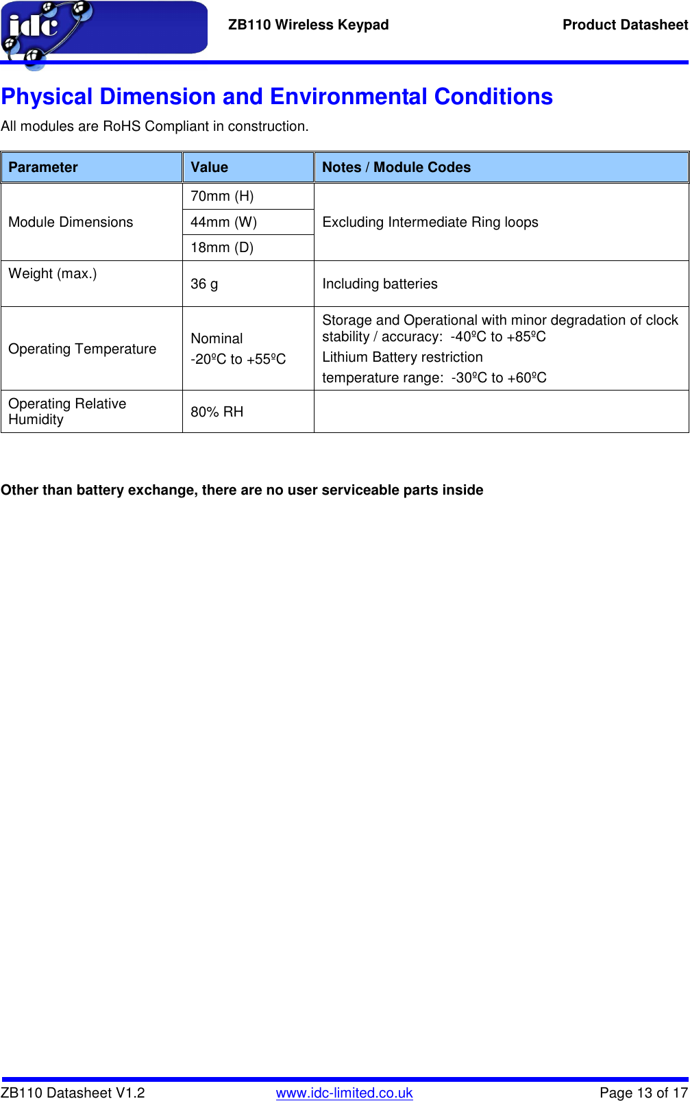   ZB110 Wireless Keypad  Product Datasheet    ZB110 Datasheet V1.2   www.idc-limited.co.uk  Page 13 of 17 Physical Dimension and Environmental Conditions All modules are RoHS Compliant in construction.  Parameter  Value  Notes / Module Codes Module Dimensions 70mm (H) Excluding Intermediate Ring loops 44mm (W) 18mm (D) Weight (max.)  36 g  Including batteries Operating Temperature  Nominal -20ºC to +55ºC Storage and Operational with minor degradation of clock stability / accuracy:  -40ºC to +85ºC Lithium Battery restriction  temperature range:  -30ºC to +60ºC Operating Relative Humidity  80% RH      Other than battery exchange, there are no user serviceable parts inside   