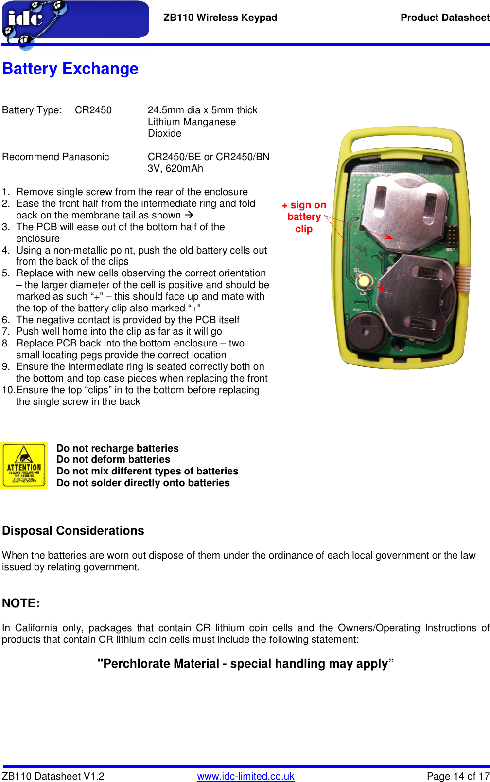   ZB110 Wireless Keypad  Product Datasheet    ZB110 Datasheet V1.2   www.idc-limited.co.uk  Page 14 of 17 Battery Exchange   Battery Type:  CR2450  24.5mm dia x 5mm thick Lithium Manganese Dioxide  Recommend Panasonic   CR2450/BE or CR2450/BN         3V, 620mAh  1.  Remove single screw from the rear of the enclosure 2.  Ease the front half from the intermediate ring and fold back on the membrane tail as shown  3.  The PCB will ease out of the bottom half of the enclosure 4.  Using a non-metallic point, push the old battery cells out from the back of the clips 5.  Replace with new cells observing the correct orientation – the larger diameter of the cell is positive and should be marked as such “+” – this should face up and mate with the top of the battery clip also marked “+” 6.  The negative contact is provided by the PCB itself 7.  Push well home into the clip as far as it will go 8.  Replace PCB back into the bottom enclosure – two small locating pegs provide the correct location 9.  Ensure the intermediate ring is seated correctly both on the bottom and top case pieces when replacing the front 10. Ensure the top “clips” in to the bottom before replacing the single screw in the back    Do not recharge batteries  Do not deform batteries  Do not mix different types of batteries Do not solder directly onto batteries     Disposal Considerations   When the batteries are worn out dispose of them under the ordinance of each local government or the law issued by relating government.   NOTE:  In  California  only,  packages  that  contain  CR  lithium  coin  cells  and  the  Owners/Operating  Instructions  of products that contain CR lithium coin cells must include the following statement:   &quot;Perchlorate Material - special handling may apply”    + sign on battery clip 