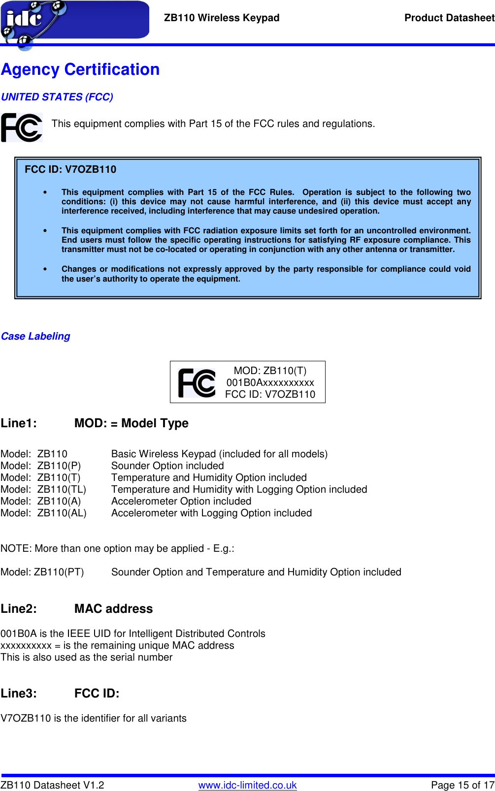   ZB110 Wireless Keypad  Product Datasheet    ZB110 Datasheet V1.2   www.idc-limited.co.uk  Page 15 of 17 Agency Certification UNITED STATES (FCC)  This equipment complies with Part 15 of the FCC rules and regulations.                 Case Labeling       Line1:   MOD: = Model Type  Model:  ZB110    Basic Wireless Keypad (included for all models) Model:  ZB110(P)  Sounder Option included Model:  ZB110(T)  Temperature and Humidity Option included Model:  ZB110(TL)  Temperature and Humidity with Logging Option included Model:  ZB110(A)  Accelerometer Option included Model:  ZB110(AL)  Accelerometer with Logging Option included   NOTE: More than one option may be applied - E.g.:  Model: ZB110(PT)  Sounder Option and Temperature and Humidity Option included   Line2:   MAC address  001B0A is the IEEE UID for Intelligent Distributed Controls xxxxxxxxxx = is the remaining unique MAC address This is also used as the serial number   Line3:   FCC ID:  V7OZB110 is the identifier for all variants  FCC ID: V7OZB110  • This  equipment  complies  with  Part  15  of  the  FCC  Rules.    Operation  is  subject  to  the  following  two conditions:  (i)  this  device  may  not  cause  harmful  interference,  and  (ii)  this  device  must  accept  any interference received, including interference that may cause undesired operation.  • This equipment complies with FCC radiation exposure limits set forth for an uncontrolled environment.  End users must follow the specific operating instructions for satisfying RF exposure compliance. This transmitter must not be co-located or operating in conjunction with any other antenna or transmitter.  • Changes or modifications not expressly approved by the party responsible for compliance could void the user’s authority to operate the equipment. MOD: ZB110(T) 001B0Axxxxxxxxxx FCC ID: V7OZB110 