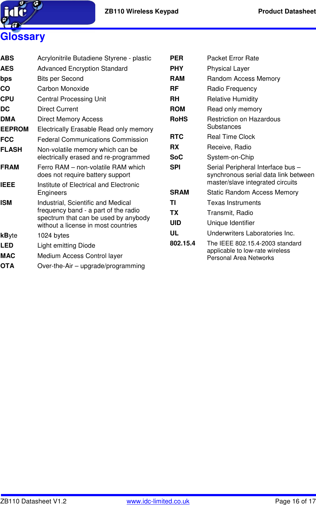   ZB110 Wireless Keypad  Product Datasheet    ZB110 Datasheet V1.2   www.idc-limited.co.uk  Page 16 of 17 Glossary  ABS  Acrylonitrile Butadiene Styrene - plastic AES  Advanced Encryption Standard bps  Bits per Second CO  Carbon Monoxide CPU  Central Processing Unit DC  Direct Current DMA  Direct Memory Access EEPROM  Electrically Erasable Read only memory FCC  Federal Communications Commission FLASH  Non-volatile memory which can be electrically erased and re-programmed FRAM  Ferro RAM – non-volatile RAM which does not require battery support IEEE  Institute of Electrical and Electronic Engineers ISM  Industrial, Scientific and Medical frequency band - a part of the radio spectrum that can be used by anybody without a license in most countries kByte 1024 bytes LED  Light emitting Diode MAC  Medium Access Control layer OTA  Over-the-Air – upgrade/programming PER  Packet Error Rate PHY  Physical Layer RAM  Random Access Memory RF  Radio Frequency RH  Relative Humidity ROM  Read only memory RoHS  Restriction on Hazardous Substances RTC  Real Time Clock RX  Receive, Radio SoC  System-on-Chip SPI  Serial Peripheral Interface bus – synchronous serial data link between master/slave integrated circuits SRAM  Static Random Access Memory TI  Texas Instruments TX  Transmit, Radio UID  Unique Identifier UL  Underwriters Laboratories Inc. 802.15.4 The IEEE 802.15.4-2003 standard applicable to low-rate wireless Personal Area Networks  
