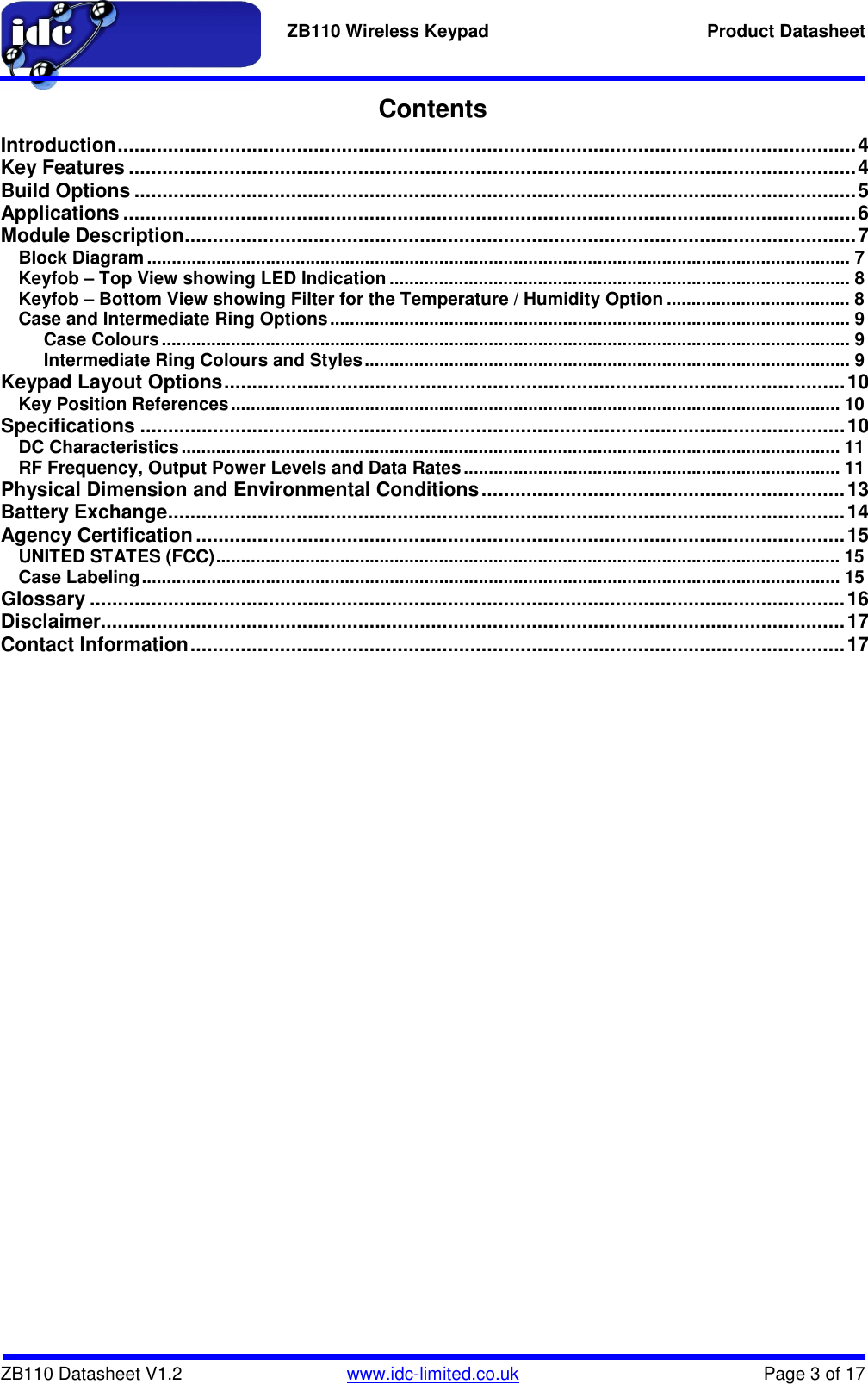   ZB110 Wireless Keypad  Product Datasheet    ZB110 Datasheet V1.2   www.idc-limited.co.uk  Page 3 of 17 Contents Introduction .................................................................................................................................... 4 Key Features .................................................................................................................................. 4 Build Options ................................................................................................................................. 5 Applications ................................................................................................................................... 6 Module Description ........................................................................................................................ 7 Block Diagram .............................................................................................................................................. 7 Keyfob – Top View showing LED Indication ............................................................................................. 8 Keyfob – Bottom View showing Filter for the Temperature / Humidity Option ..................................... 8 Case and Intermediate Ring Options ......................................................................................................... 9 Case Colours ........................................................................................................................................... 9 Intermediate Ring Colours and Styles .................................................................................................. 9 Keypad Layout Options ............................................................................................................... 10 Key Position References ........................................................................................................................... 10 Specifications .............................................................................................................................. 10 DC Characteristics ..................................................................................................................................... 11 RF Frequency, Output Power Levels and Data Rates ............................................................................ 11 Physical Dimension and Environmental Conditions ................................................................. 13 Battery Exchange ......................................................................................................................... 14 Agency Certification .................................................................................................................... 15 UNITED STATES (FCC) .............................................................................................................................. 15 Case Labeling ............................................................................................................................................. 15 Glossary ....................................................................................................................................... 16 Disclaimer..................................................................................................................................... 17 Contact Information ..................................................................................................................... 17 