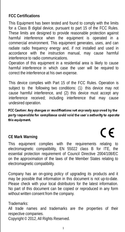 FCC Certifications This Equipment has been tested and found to comply with the limits for a Class B digital device, pursuant to part 15 of the FCC Rules. These limits are designed to provide reasonable protection against harmful   interference   when   the   equipment   is   operated   in   a commercial environment. This equipment generates, uses, and can radiate radio frequency energy and, if not installed and used in accordance with the instruction manual, may cause harmful interference to radio communications. Operation of this equipment in a residential area is likely to cause harmful  interference  in  which  case  the  user  will  be  required to correct the interference at his own expense. This device complies with Part 15 of the FCC Rules. Operation is subject to  the  following two conditions: (1)  this device may not cause harmful interference, and (2) this device must accept any interference received; including interference that may cause undesired operation. CE Mark Warning                                                                This equipment complies with the requirements relating to electromagnetic compatibility, EN 55022 class B for ITE, the essential protection requirement of Council Directive 2004/108/EC on the approximation of the laws of the Member States relating to electromagnetic compatibility. Company has an on-going policy of upgrading its products and it may be possible that information in this document is not up-to-date. Please check with your local distributors for the latest information. No part of this document can be copied or reproduced in any form without written consent from the company. Trademarks: All  trade  names  and  trademarks  are  the  properties  of  their respective companies. Copyright © 2012, All Rights Reserved. 1 