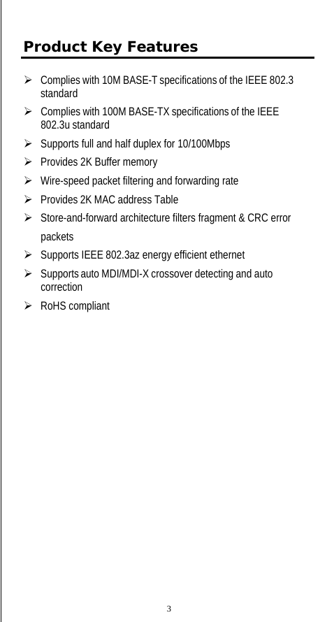  Product Key Features ¾   Complies with 10M BASE-T specifications of the IEEE 802.3 standard ¾   Complies with 100M BASE-TX specifications of the IEEE 802.3u standard ¾   Supports full and half duplex for 10/100Mbps ¾   Provides 2K Buffer memory ¾   Wire-speed packet filtering and forwarding rate ¾   Provides 2K MAC address Table ¾   Store-and-forward architecture filters fragment &amp; CRC error  packets ¾   Supports IEEE 802.3az energy efficient ethernet ¾   Supports auto MDI/MDI-X crossover detecting and auto correction ¾   RoHS compliant 3 