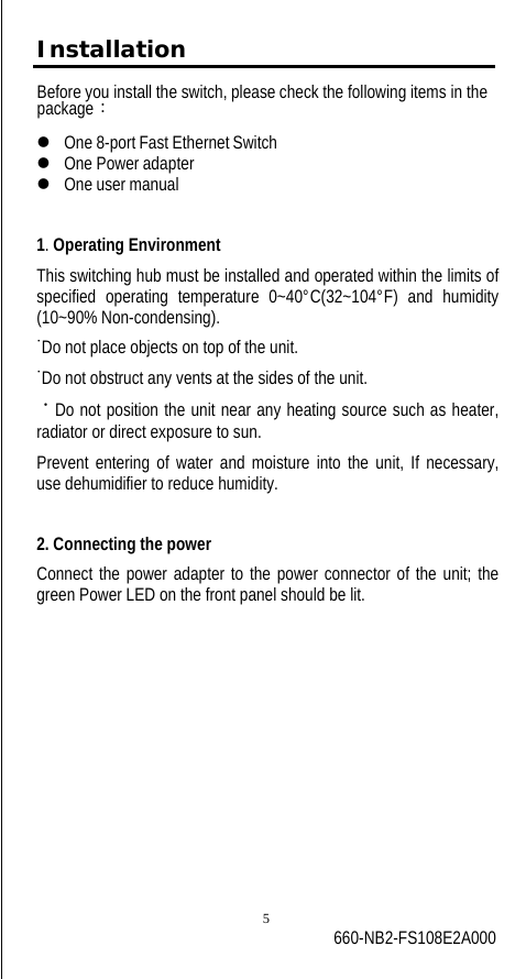 Installation Before you install the switch, please check the following items in the package： z   One 8-port Fast Ethernet Switch z   One Power adapter z   One user manual 1. Operating Environment This switching hub must be installed and operated within the limits of specified operating temperature 0~40°C(32~104°F) and humidity (10~90% Non-condensing). ˙Do not place objects on top of the unit. ˙Do not obstruct any vents at the sides of the unit. ˙Do not position the unit near any heating source such as heater, radiator or direct exposure to sun. Prevent entering of water and moisture into the unit, If necessary, use dehumidifier to reduce humidity.  2. Connecting the power Connect the power adapter to the power connector of the unit; the green Power LED on the front panel should be lit.  5 660-NB2-FS108E2A000 