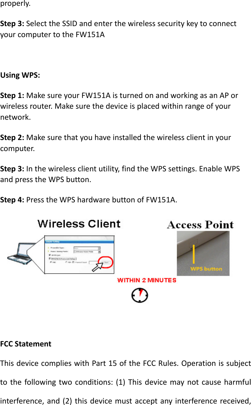 properly.Step3:SelecttheSSIDandenterthewirelesssecuritykeytoconnectyourcomputertotheFW151AUsingWPS:Step1:MakesureyourFW151AisturnedonandworkingasanAPorwirelessrouter.Makesurethedeviceisplacedwithinrangeofyournetwork.Step2:Makesurethatyouhaveinstalledthewirelessclientinyourcomputer.Step3:Inthewirelessclientutility,findtheWPSsettings.EnableWPSandpresstheWPSbutton.Step4:PresstheWPShardwarebuttonofFW151A.FCCStatementThisdevicecomplieswithPart15oftheFCCRules.Operationissubjecttothefollowingtwoconditions:(1)Thisdevicemaynotcauseharmfulinterference,and(2)thisdevicemustacceptanyinterferencereceived,