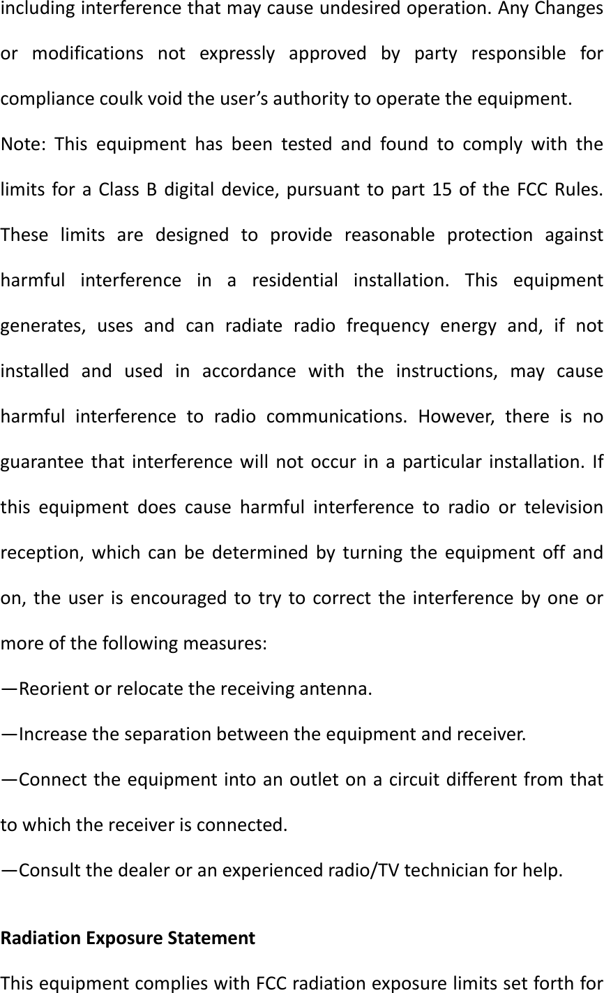 includinginterferencethatmaycauseundesiredoperation.AnyChangesormodificationsnotexpresslyapprovedbypartyresponsibleforcompliancecoulkvoidtheuser’sauthoritytooperatetheequipment.Note:ThisequipmenthasbeentestedandfoundtocomplywiththelimitsforaClassBdigitaldevice,pursuanttopart15oftheFCCRules.Theselimitsaredesignedtoprovidereasonableprotectionagainstharmfulinterferenceinaresidentialinstallation.Thisequipmentgenerates,usesandcanradiateradiofrequencyenergyand,ifnotinstalledandusedinaccordancewiththeinstructions,maycauseharmfulinterferencetoradiocommunications.However,thereisnoguaranteethatinterferencewillnotoccurinaparticularinstallation.Ifthisequipmentdoescauseharmfulinterferencetoradioortelevisionreception,whichcanbedeterminedbyturningtheequipmentoffandon,theuserisencouragedtotrytocorrecttheinterferencebyoneormoreofthefollowingmeasures:—Reorientorrelocatethereceivingantenna.—Increasetheseparationbetweentheequipmentandreceiver.—Connecttheequipmentintoanoutletonacircuitdifferentfromthattowhichthereceiverisconnected.—Consultthedealeroranexperiencedradio/TVtechnicianforhelp. RadiationExposureStatementThisequipmentcomplieswithFCCradiationexposurelimitssetforthfor