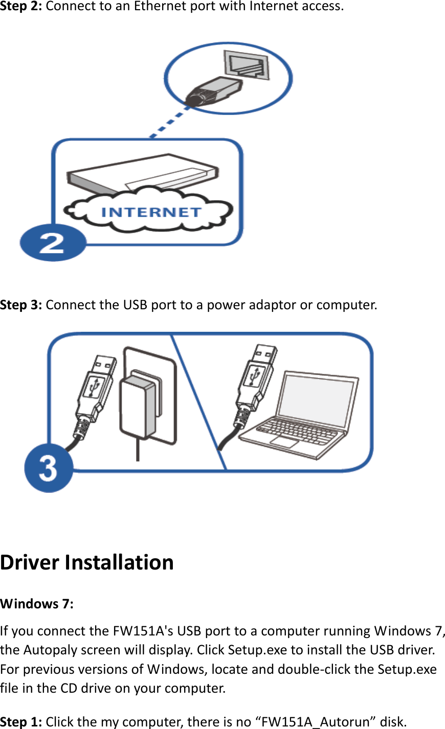 Step2:ConnecttoanEthernetportwithInternetaccess.Step3:ConnecttheUSBporttoapoweradaptororcomputer.DriverInstallationWindows7:IfyouconnecttheFW151A&apos;sUSBporttoacomputerrunningWindows7,theAutopalyscreenwilldisplay.ClickSetup.exetoinstalltheUSBdriver.ForpreviousversionsofWindows,locateanddouble‐clicktheSetup.exefileintheCDdriveonyourcomputer.Step1:Clickthemycomputer,thereisno“FW151A_Autorun”disk.