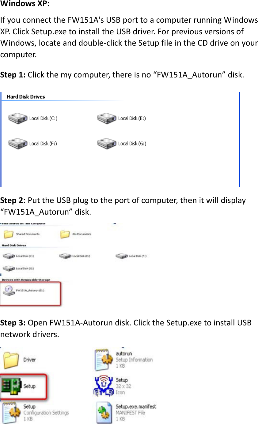 WindowsXP:IfyouconnecttheFW151A&apos;sUSBporttoacomputerrunningWindowsXP.ClickSetup.exetoinstalltheUSBdriver.ForpreviousversionsofWindows,locateanddouble‐clicktheSetupfileintheCDdriveonyourcomputer.Step1:Clickthemycomputer,thereisno“FW151A_Autorun”disk.Step2:PuttheUSBplugtotheportofcomputer,thenitwilldisplay“FW151A_Autorun”disk.Step3:OpenFW151A‐Autorundisk.ClicktheSetup.exetoinstallUSBnetworkdrivers.